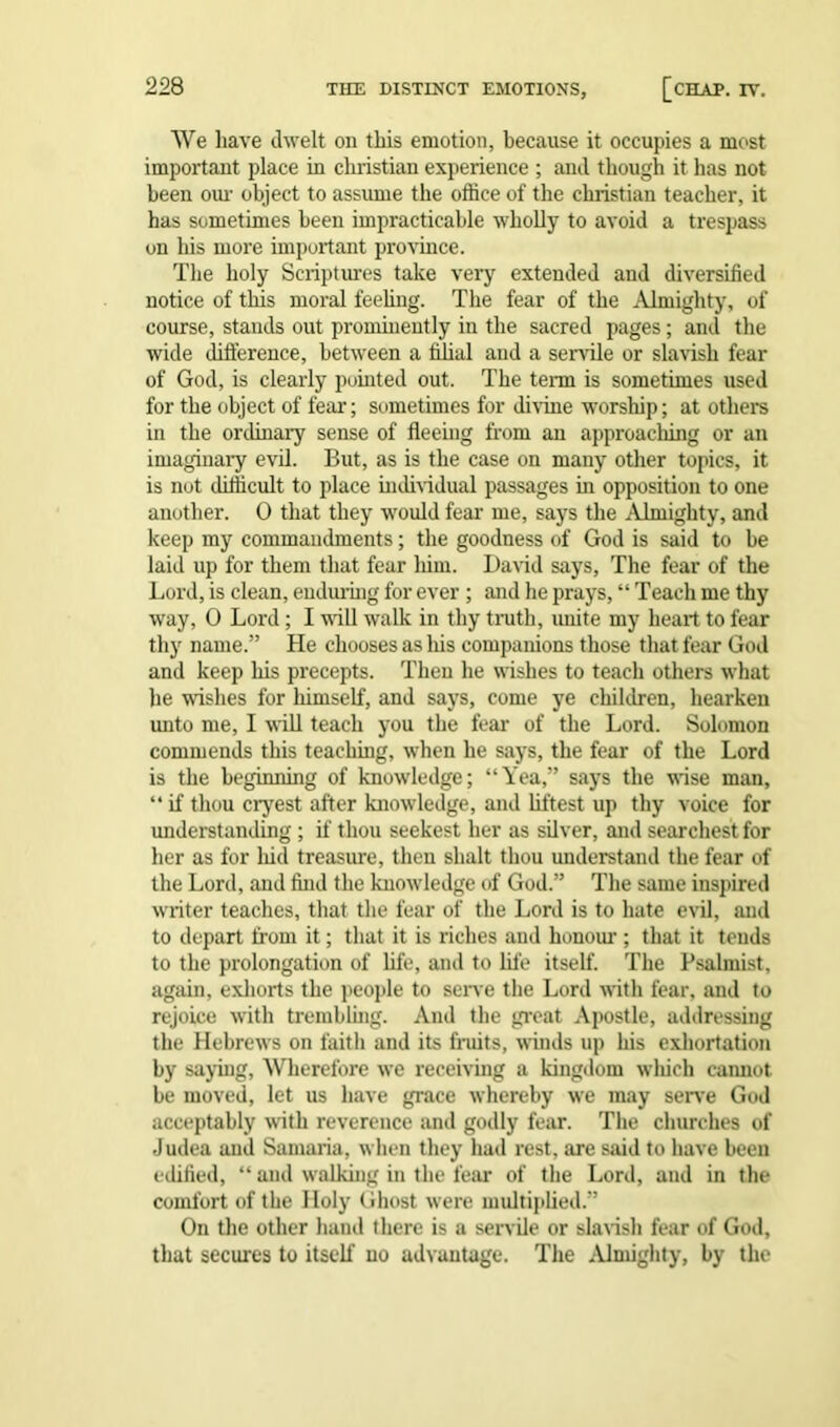 We have dwelt on this emotion, because it occupies a most important place in Christian experience ; and though it has not been our object to assume the office of the Christian teacher, it has sometimes been impracticable wholly to avoid a trespass on his more important province. The holy Scriptures take very extended and diversified notice of this moral feeling. The fear of the Almighty, of course, stands out prominently in the sacred pages; and the wide difference, between a filial and a senile or slavish fear of God, is clearly pointed out. The term is sometimes used for the object of fear; sometimes for divine worship; at others in the ordinary sense of fleeing from an approaching or an imaginary evil. But, as is the case on many other topics, it is not difficult to place individual passages in opposition to one another. 0 that they would fear me, says the Almighty, and keep my commandments; the goodness of God is said to be laid up for them that fear liim. David says, The fear of the Lord, is clean, enduring for ever ; and he prays, “ Teach me thy way, 0 Lord; I will walk in thy truth, unite my heart to fear thy name.” He chooses as liis companions those that fear God and keep his precepts. Then he wishes to teach others what he wishes for himself, and says, come ye children, hearken unto me, I will teach you the fear of the Lord. Solomon commends this teaching, when he says, the fear of the Lord is the beginning of knowledge; “Yea,” says the wise man, “ if thou cryest after knowledge, and liftest up thy voice for understanding ; if thou seekest her as silver, and searchest for her as for hid treasure, then shalt thou understand the fear of the Lord, and find the knowledge of God.” The same inspired writer teaches, that the fear of the Lord is to hate evil, and to depart from it; that it is riches and honour ; that it tends to the prolongation of life, and to life itself. The Psalmist, again, exhorts the people to serve the Lord with fear, and to rejoice with trembling. And the great Apostle, addressing the Hebrews on faith and its fruits, winds up his exhortation by saying, Wherefore we receiving a kingdom wliich cannot be moved, let us have grace whereby we may serve God acceptably with reverence and godly fear. The churches of Judea and Samaria, when they had rest, are said to have been edified, “ and walking in the fear of the Lord, and in the comfort of the Holy Ghost were multiplied.” On the other hand there is a servile or slavish fear of God, that secures to itself no advantage. The Almighty, by the