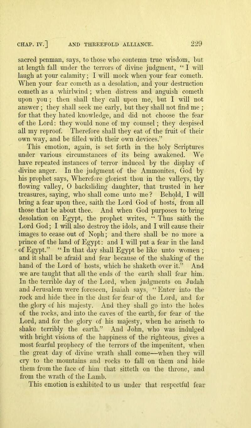 sacred penman, says, to those who contemn true wisdom, hut at length fall under the terrors of divine judgment, “ I will laugh at your calamity; I will mock when your fear cometli. When your fear cometh as a desolation, and your destruction cometh as a whirlwind; when distress and anguish cometh upon you ; then shall they call upon me, hut I will not answer ; they shall seek me early, hut they shall not find me ; for that they hated knowledge, and did not choose the fear of the Lord: they would none of my counsel; they despised all my reproof. Therefore shall they eat of the fruit of their own way, and he filled with their own devices.” This emotion, again, is set forth in the holy Scriptures under various circumstances of its being awakened. We have repeated instances of terror induced by the display of divine anger. In the judgment of the Ammonites, God by his prophet says, Wherefore gloriest thou in the valleys, thy flowing valley, 0 backsliding daughter, that trusted in her treasures, saying, who shall come unto me ? Behold, I will bring a fear upon thee, saith the Lord God of hosts, from all those that he about thee. And when God purposes to bring desolation on Egypt, the prophet writes, “ Thus saith the Lord God; I will also destroy the idols, and I will cause their images to cease out of Noph; and there shall be no more a prince of the land of Egypt: and I will put a fear in the land of Egypt.” “ In that day shall Egypt be like unto women ; and it shall he afraid and fear because of the shaking of the hand of the Lord of hosts, which he shaketh over it.” And we are taught that all the ends of the earth shall fear him. In the terrible day of the Lord, when judgments on Judah and Jerusalem were foreseen, Isaiah says, “ Enter into the rock and hide thee in the dust for fear of the Lord, and for the glory of his majesty. And they shall go into the holes of the rocks, and mto the caves of the earth, for fear of the Lord, and for the glory of his majesty, when he ariseth to shake terribly the earth.” And John, who was indulged with bright visions of the happiness of the righteous, gives a most fearful prophecy of the terrors of the impenitent, when the great day of divine wrath shall come—when they will ciy to the mountains and rocks to fall on them and hide them from the face of him that sitteth on the throne, and from the wrath of the Lamb. This emotion is exhibited to us under that respectful fear