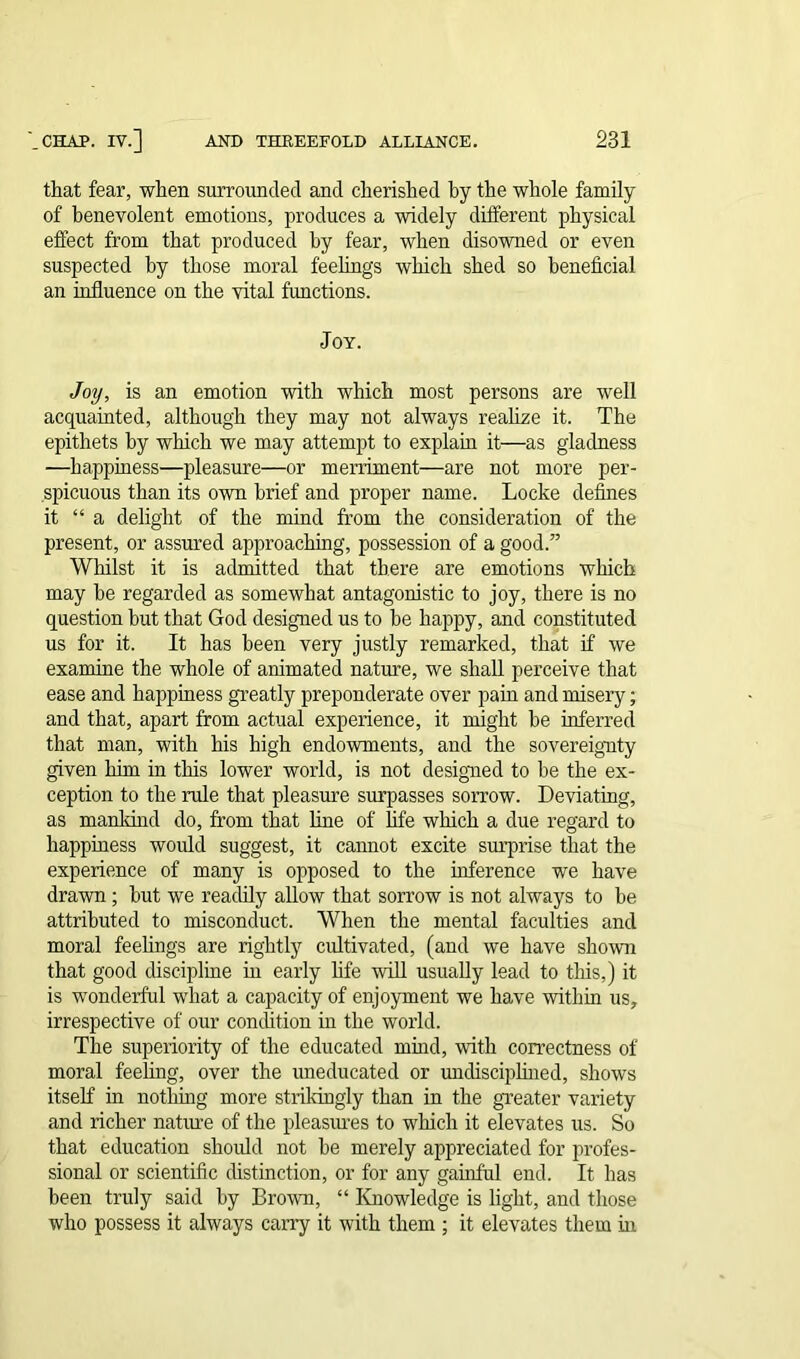 that fear, when surrounded and cherished hy the whole family of benevolent emotions, produces a widely different physical effect from that produced by fear, when disowned or even suspected by those moral feelings which shed so beneficial an influence on the vital fimctions. Joy. Joy, is an emotion with which most persons are well acquainted, although they may not always realize it. The epithets by which we may attempt to explain it—as gladness —happiness—pleasure—or merriment—are not more per- spicuous than its own brief and proper name. Locke defines it “a delight of the mind from the consideration of the present, or assured approaching, possession of a good.” Whilst it is admitted that there are emotions which may be regarded as somewhat antagonistic to joy, there is no question but that God designed us to be happy, and constituted us for it. It has been very justly remarked, that if we examine the whole of animated nature, we shall perceive that ease and happiness greatly preponderate over pain and misery; and that, apart from actual experience, it might be inferred that man, with his high endowments, and the sovereignty given him in this lower world, is not designed to be the ex- ception to the rule that pleasure surpasses sorrow. Deviating, as mankind do, from that line of life which a due regard to happiness would suggest, it cannot excite surprise that the experience of many is opposed to the inference we have drawn ; but we readily allow that sorrow is not always to be attributed to misconduct. When the mental faculties and moral feelings are rightly cultivated, (and we have shown that good discipline in early life will usually lead to this,) it is wonderful what a capacity of enjoyment we have within us, irrespective of our condition in the world. The superiority of the educated mind, with correctness of moral feeling, over the uneducated or undisciplined, shows itself in nothing more strikingly than in the greater variety and richer nature of the pleasures to which it elevates us. So that education should not be merely appreciated for profes- sional or scientific distinction, or for any gainful end. It has been truly said by Brown, “ Knowledge is light, and those who possess it always cany it with them ; it elevates them in