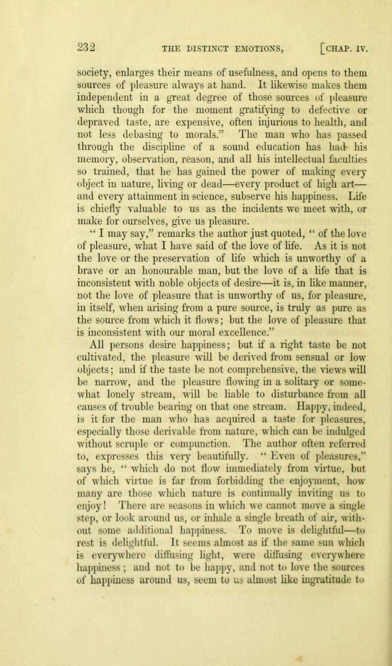 society, enlarges tlieir means of usefulness, and opens to them sources of pleasui'e always at hand. It likewise makes them independent in a great degree of those sources of pleasure which though for the moment gratifying to defective or depraved taste, are expensive, often injurious to health, and not less debasing to morals.” The man who has passed through the discipline of a sound education has had- his memory, observation, reason, and all his intellectual faculties so trained, that he has gained the powrer of making every object in nature, living or dead—every product of high art— and every attainment in science, subserve his happiness. Life is chiefly valuable to us as the incidents we meet with, or make for ourselves, give us pleasure. “ I may say,” remarks the author just quoted, “ of the love of pleasure, what I have said of the love of life. As it is not the love or the preservation of life which is unworthy of a brave or an honourable man, but the love of a life that is inconsistent with noble objects of desire—it is, in like manner, not the love of pleasure that is unworthy of us, for pleasure, in itself, when arising from a pure source, is truly as pure as the source from wrhich it flows; but the love of pleasure that is inconsistent with our moral excellence.” All persons desire happiness; but if a right taste be not cultivated, the pleasure will be derived from sensual or low- objects ; and if the taste be not comprehensive, the views will be narrow, and the pleasure flowing in a solitary or some- what lonely stream, will be liable to disturbance from all causes of trouble bearing on that one stream. Happy, indeed, is it for the man who has acquired a taste for pleasures, especially those derivable from nature, which can be indulged without scruple or compunction. The author often referred to, expresses this very beautifully. “ Even of pleasures,” says he, “ w-liich do not flow immediately from virtue, but of w-liich virtue is far from forbidding the enjoyment, how- many are those which nature is continually inviting us to enjoy! There are seasons in which we cannot move a single step, or look around us, or iidiale a single breath of air, with- out some additional happiness. To move is delightful—to rest is delightful. It seems almost as if the same sun which is everywhere diffusing light, were ditfusing everywhere happiness ; and not to be happy, and not to love the sources of happiness arouud us, seem to us almost like ingratitude to