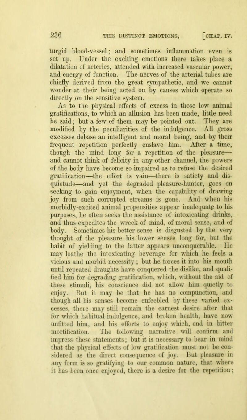 turgid blood-vessel; and sometimes inflammation even is set up. Under the exciting emotions there takes place a dilatation of arteries, attended with increased vascular power, and energy of function. The nerves of the arterial tubes are chiefly derived from the great sympathetic, and we camiot wonder at their being acted on by causes which operate so directly on the sensitive system. As to the physical effects of excess in those low annual gratifications, to which an allusion has been made, little need be said; but a few of them may be pointed out. They are modified by the peculiarities of the indulgence. All gross excesses debase an intelligent and moral being, and by their frequent repetition perfectly enslave him. After a time, though the mind long for a repetition of the pleasure— and cannot think of felicity in any other channel, the powers of the body have become so impaired as to refuse the desired gratification—the effort is vain—there is satiety and dis- quietude—and yet the degraded pleasure-hunter, goes on seeking to gain enjoyment, when the capability of drawing joy from such corrupted streams is gone. And when his morbidly-excited animal propensities appear inadequate to his purposes, he often seeks the assistance of intoxicating drinks, and thus expedites the wreck of mind, of moral sense, and of body. Sometimes his better sense is disgusted by the very thought of the pleasure his lower senses long for, but the habit of yielding to the latter appears unconquerable. He may loathe the intoxicating beverage for which he feels a vicious and morbid necessity ; but he forces it into his mouth until repeated draughts have conquered the dislike, and quali- fied him for degrading gratification, which, without the aid of these stimuli, his conscience did not allow him quietly to enjoy. But it may be that he has no compunction, and though all his senses become enfeebled by these varied ex- cesses, there may still remain the earnest desire after that for which habitual indulgence, and broken health, have now- unfitted him, and his efforts to enjoy which, end in bitter mortification. The following narrative will confirm and impress these statements; but it is necessary to bear in mind that the physical effects of low gratification must not be con- sidered as the direct consequence of joy. But pleasure in any form is so gratifying to our common nature, that where it has been once enjoyed, there is a desire for the repetition;