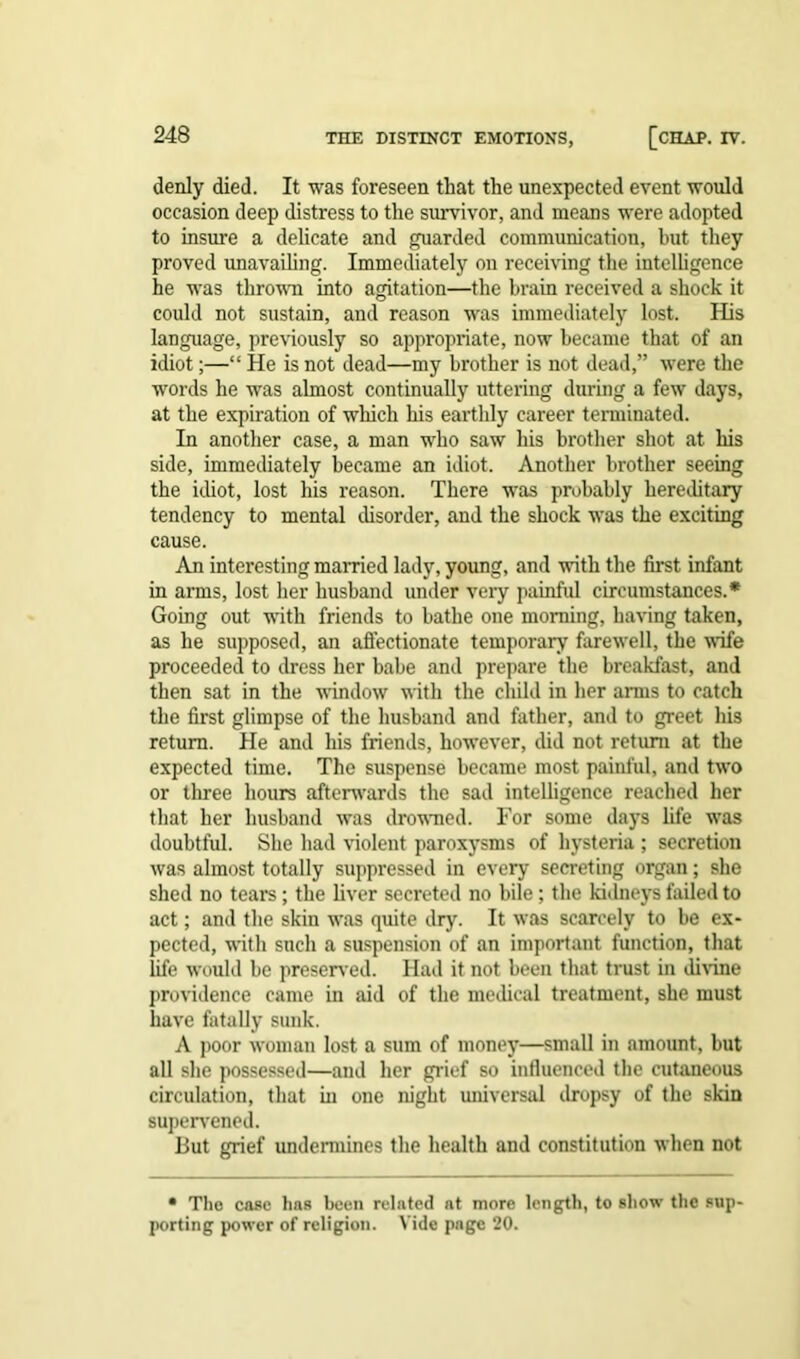 denly died. It was foreseen that the unexpected event would occasion deep distress to the survivor, and means were adopted to insure a delicate and guarded communication, but they proved unavailing. Immediately on receiving the intelligence he was thrown into agitation—the brain received a shock it could not sustain, and reason was immediately lost. His language, previously so appropriate, now became that of an idiot;—“ He is not dead—my brother is not dead,” were the words he was almost continually uttering during a few days, at the expiration of which his earthly career terminated. In another case, a man who saw his brother shot at his side, immediately became an idiot. Another brother seeing the idiot, lost his reason. There was probably hereditary tendency to mental disorder, and the shock was the exciting cause. An interesting married lady, young, and with the first infant in arms, lost her husband under very painful circumstances.* Going out with friends to bathe one morning, having taken, as he supposed, an affectionate temporary farewell, the wife proceeded to dress her babe and prepare the breakfast, and then sat in the window with the child in her arms to catch the first glimpse of the husband and father, and to greet his return. He and his friends, however, did not return at the expected time. The suspense became most painful, and two or three hours afterwards the sad intelligence reached her that her husband was drowned. For some days life was doubtful. She had violent paroxysms of hysteria ; secretion was almost totally suppressed in every secreting organ; she shed no tears; the liver secreted no bile ; the kidneys failed to act; and the skin was quite dry. It was scarcely to be ex- pected, with such a suspension of an important function, that life would be preserved. Had it not been that trust in divine providence came in aid of the medical treatment, she must have fatally sunk. A poor woman lost a sum of money—small in amount, but all she possessed—and her grief so influenced the cutaneous circulation, that hi one night universal dropsy of the skin supervened. But grief undermines the health and constitution when not • The case has been related at more length, to show the sup- porting power of religion. Vide page 20.