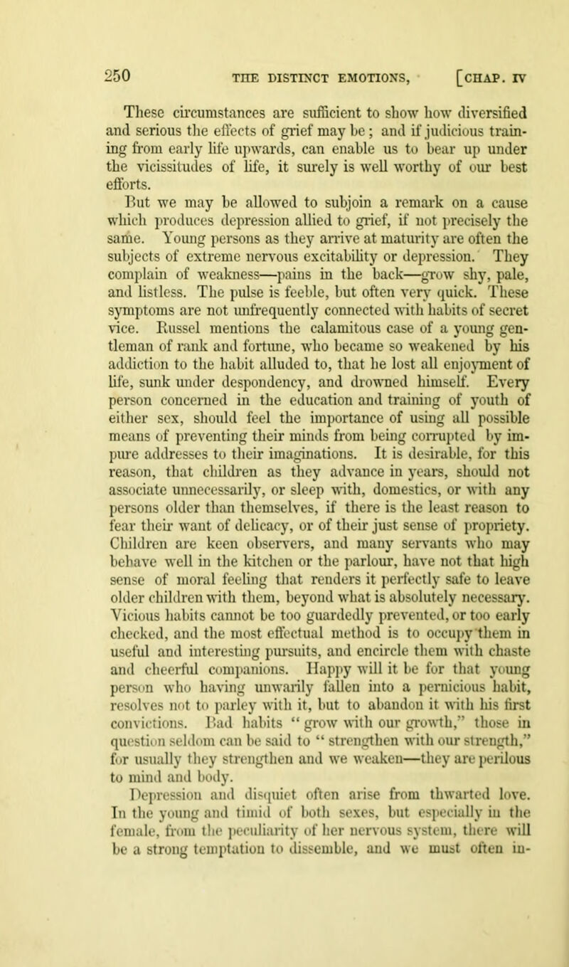 These circumstances are sufficient to show how diversified and serious the effects of grief may be; and if judicious train- ing from early life upwards, can enable us to bear up under the vicissitudes of life, it surely is well worthy of um- best efforts. But we may be allowed to subjoin a remark on a cause which produces depression allied to grief, if not precisely the same. Young persons as they arrive at maturity are often the subjects of extreme nervous excitability or depression. They complain of weakness—pains in the back—grow shy, pale, and listless. The pulse is feeble, but often very quick. These symptoms are not unfrequently connected with habits of secret vice. Bussel mentions the calamitous case of a young gen- tleman of rank and fortune, who became so weakened by his addiction to the habit alluded to, that he lost all enjoyment of life, sunk under despondency, and drowned himself. Every person concerned in the education and training of youth of either sex, should feel the importance of using all possible means of preventing their minds from being corrupted by im- pure addresses to their imaginations. It is desirable, for this reason, that children as they advance in years, should not associate unnecessarily, or sleep with, domestics, or with any persons older than themselves, if there is the least reason to fear their want of delicacy, or of their just sense of propriety. Children are keen observers, and many servants who may behave well in the kitchen or the parlour, have not that high sense of moral feeling that renders it perfectly safe to leave older children with them, beyond what is absolutely necessary. Vicious habits cannot be too guardedly prevented, or too early checked, and the most effectual method is to occupy them in useful and interesting pursuits, and encircle them with chaste and cheerful companions. Happy will it be for that young person who having unwarily fallen into a pernicious habit, resolves not to parley with it, but to abandon it with his first convictions. Bad habits “ grow with our growth,” those in question seldom can be said to “ strengthen with our strength,” for usually they strengthen and we weaken—they are perilous to mind and body. Depression and disquiet often arise from thwarted love. In the young and timid of both sexes, but especially iu the female, from the peculiarity of her nervous system, there will be a strong temptation to dissemble, and we must often in-