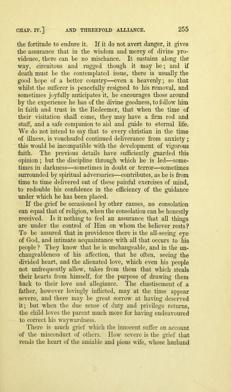 the fortitude to endure it. If it do not avert danger, it gives the assurance that in the wisdom and mercy of divine pro- vidence, there can he no mischance. It sustains along the way, circuitous and rugged though it may be; and if death must be the contemplated issue, there is usually the good hope of a better country—even a heavenly; so that whilst the sufferer is peacefully resigned to his removal, and sometimes joyfully anticipates it, he encourages those around by the experience he has of the divine goodness, to follow him in faith and trust in the Redeemer, that when the time of their visitation shall come, they may have a firm rod and staff, and a safe companion to aid and guide to eternal life. We do not intend to say that to every Christian in the time of illness, is vouchsafed continued deliverance from anxiety ; this would he incompatible with the development of vigorous faith. The previous details have sufficiently guarded this opinion ; hut the discipline through which he is led—some- times in darkness—sometimes in doubt or terror—sometimes surrounded by spiritual adversaries—contributes, as he is from time to time delivered out of these painful exercises of mind, to redouble his confidence in the efficiency of the guidance under which he has been placed. If the grief be occasioned by other causes, no consolation can equal that of religion, when the consolation can be honestly received. Is it nothing to feel an assurance that all things are under the control of Him on whom the believer rests? To be assured that in providence there is the all-seeing eye of God, and intimate acquaintance with all that occurs to his people ? They know that he is unchangeable, and in the un- changeableness of Ms affection, that he often, seeing the divided heart, and the alienated love, which even his people not unfrequently allow, takes from them that wMch steals their hearts from himself, for the purpose of drawing them back to their love and allegiance. The chastisement of a father, however lovingly inflicted, may at the time appear severe, and there may be great sorrow at having deserved it; but when the due sense of duty and privilege returns, the child loves the parent much more for having endeavoured to correct Ms waywardness. There is much grief which the innocent suffer on account of the misconduct of others. How severe is the grief that rends the heart of the amiable and pious wife, whose husband