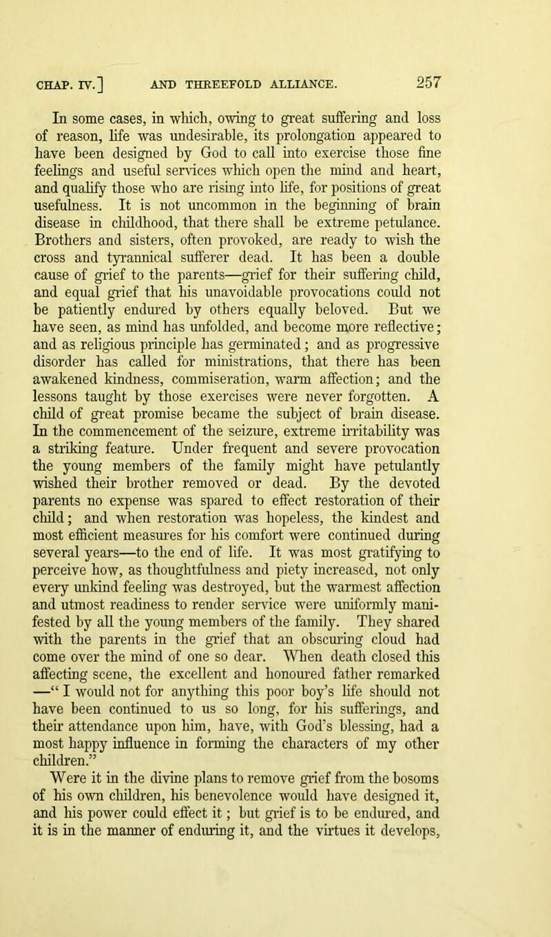 In some cases, in which, owing to great suffering and loss of reason, life was undesirable, its prolongation appeared to have been designed by God to call into exercise those fine feelings and useful services which open the mind and heart, and qualify those who are rising into life, for positions of great usefulness. It is not uncommon in the beginning of brain disease in childhood, that there shall be extreme petulance. Brothers and sisters, often provoked, are ready to wish the cross and tyrannical sufferer dead. It has been a double cause of grief to the parents—grief for their suffering child, and equal grief that his unavoidable provocations could not be patiently endured by others equally beloved. But we have seen, as mind has unfolded, and become more reflective; and as religious principle has germinated; and as progressive disorder has called for ministrations, that there has been awakened kindness, commiseration, warm affection; and the lessons taught by those exercises were never forgotten. A child of great promise became the subject of brain disease. In the commencement of the seizure, extreme irritability was a striking feature. Under frequent and severe provocation the young members of the family might have petulantly wished their brother removed or dead. By the devoted parents no expense was spared to effect restoration of their child; and when restoration was hopeless, the kindest and most efficient measures for his comfort were continued during several years—to the end of life. It was most gratifying to perceive how, as thoughtfulness and piety increased, not only every unkind feeling was destroyed, but the warmest affection and utmost readiness to render service were uniformly mani- fested by all the young members of the family. They shared with the parents in the grief that an obscuring cloud had come over the mind of one so dear. When death closed this affecting scene, the excellent and honoured father remarked —“ I would not for anything this poor hoy’s life should not have been continued to us so long, for his sufferings, and their attendance upon him, have, with God’s blessing, had a most happy influence in forming the characters of my other children.” Were it in the divine plans to remove grief from the bosoms of his own children, his benevolence would have designed it, and his power could effect it; but grief is to he endured, and it is in the manner of enduring it, and the virtues it develops.