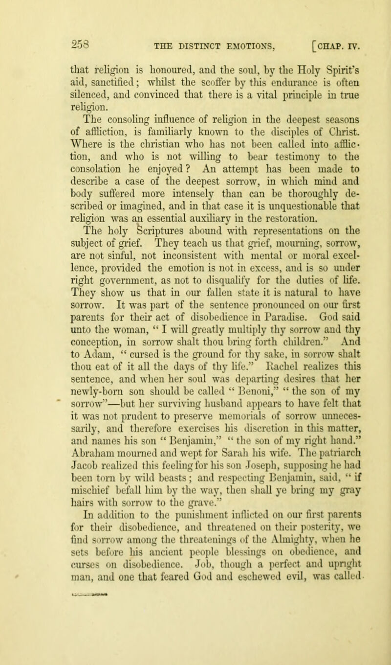 that religion is honoured, and the soul, by the Holy Spirit's aid, sanctified; whilst the scoffer by this endurance is often silenced, and convinced that there is a vital principle in true religion. The consoling influence of religion in the deepest seasons of affliction, is familiarly known to the disciples of Christ. Where is the Christian who has not been called into afflic- tion, and who is not willing to bear testimony to the consolation he enjoyed ? An attempt has been made to describe a case of the deepest sorrow, in which mind and body suffered more intensely than can be thoroughly de- scribed or imagined, and in that case it is unquestionable that religion was an essential auxiliary in the restoration. The holy Scriptures abound with representations on the subject of grief. They teach us that grief, mourning, sorrow, are not sinful, not inconsistent with mental or moral excel- lence, provided the emotion is not in excess, aud is so under right government, as not to disqualify for the duties of life. They show us that in our fallen state it is natural to have sorrow. It was part of the sentence pronoimced on our first parents for their act of disobedience in Paradise. God said unto the woman, “ I will greatly multiply thy sorrow and thy conception, in sorrow shalt thou bring forth children.” And to Adam, “ cursed is the ground for thy sake, in sorrow shalt thou eat of it all the days of thy life.” Rachel realizes this sentence, and when her soul was departing desires that her newly-born son should be called “ Ilenoni,” “ the son of my sorrow-’—but her surviving husband appears to have felt that it was not prudent to preserve memorials of sorrow unneces- sarily, and therefore exercises his discretion in this matter, and names his son “ Benjamin,” “ the son of my right hand.” Abraham mourned and wept for Sarah his wife. The patriarch Jacob realized this feeling for his son Joseph, supposing he had been torn by wild beasts; and respecting Benjamin, said, “ if mischief befall him by the way, then shall ye bring my gray hairs with sorrow to the grave.” In addition to the punishment inflicted on our first parents for their disobedience, and threatened on their posterity, we find sorrow among the threatenings of the Almighty, when he sets before his ancient people blessings on obedience, and curses on disobedience. Job, though a perfect and upright man, and one that feared God and eschewed evil, was called