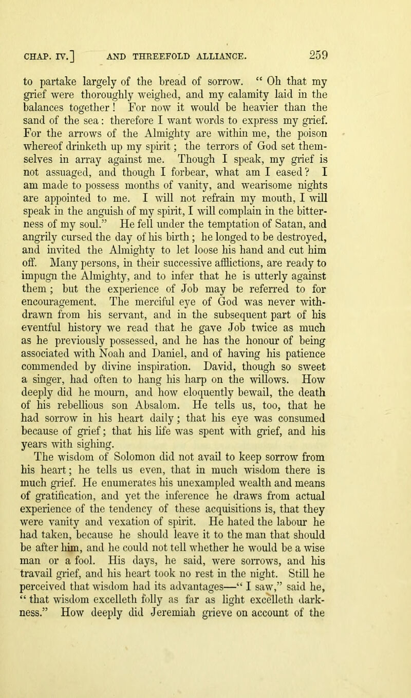 to partake largely of the bread of sorrow. “ Oh that my grief were thoroughly weighed, and my calamity laid in the balances together ! For now it would be heavier than the sand of the sea: therefore I want words to express my grief. For the arrows of the Almighty are within me, the poison whereof drinketh up my spirit; the terrors of God set them- selves in array against me. Though I speak, my grief is not assuaged, and though I forbear, what am I eased? I am made to possess months of vanity, and wearisome nights are appointed to me. I will not refrain my mouth, I will speak in the anguish of my spirit, I will complain in the bitter- ness of my soul.” He fell under the temptation of Satan, and angrily cursed the day of liis birth; he longed to be destroyed, and invited the Almighty to let loose his hand and cut him off. Many persons, in their successive afflictions, are ready to impugn the Almighty, and to infer that he is utterly against them ; but the experience of Job may be referred to for encouragement. The merciful eye of God was never with- drawn from his servant, and in the subsequent part of his eventful history we read that he gave Job twice as much as he previously possessed, and he has the honour of being associated with Noah and Daniel, and of having his patience commended by divine inspiration. David, though so sweet a singer, had often to hang his harp on the willows. How deeply did he mourn, and how eloquently bewail, the death of his rebellious son Absalom. He tells us, too, that he had sorrow in his heart daily; that his eye was consumed because of grief; that his life was spent with grief, and his years with sighing. The wisdom of Solomon did not avail to keep sorrow from his heart; he tells us even, that in much wisdom there is much grief. He enumerates his unexampled wealth and means of gratification, and yet the inference he draws from actual experience of the tendency of these acquisitions is, that they were vanity and vexation of spirit. He hated the labour he had taken, because he should leave it to the man that should be after him, and he could not tell whether he would be a wise man or a fool. His days, he said, were sorrows, and his travail grief, and his heart took no rest in the night. Still he perceived that wisdom had its advantages—“ I saw,” said he, “ that wisdom excelleth folly as far as light excelleth dark- ness.” How deeply did Jeremiah grieve on account of the