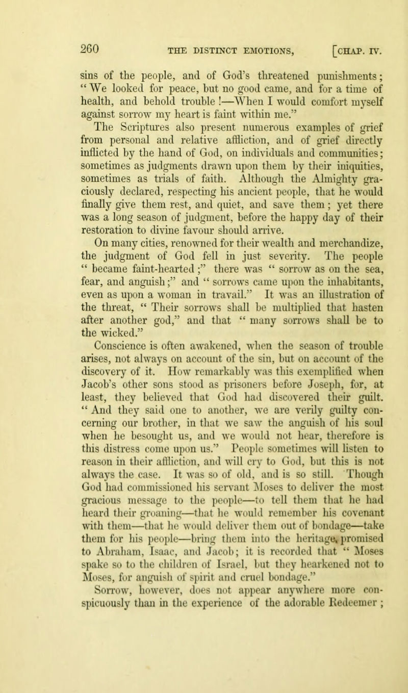 sins of the people, and of God’s threatened punishments; “We looked for peace, but no good came, and for a time of health, and behold trouble !—When I would comfort myself against sorrow my heart is faint within me.” The Scriptures also present numerous examples of grief from personal and relative affliction, and of grief directly inflicted by the hand of God, on individuals and communities; sometimes as judgments drawn upon them by their iniquities, sometimes as trials of faith. Although the Almighty gra- ciously declared, respecting liis ancient people, that he would finally give them rest, and quiet, and save them; yet there was a long season of judgment, before the happy day of their restoration to divine favour should arrive. On many cities, renowned for their wealth and merchandize, the judgment of God fell in just severity. The people “ became faint-hearted ;” there was “ sorrow as on the sea, fear, and anguish;” and “ sorrows came upon the inhabitants, even as upon a woman in travail.” It was an illustration of the threat, “ Them sorrows shall he multiplied that hasten after another god,” and that “ many sorrows shall be to the wicked.” Conscience is often awakened, when the season of trouble arises, not always on account of the sin, but on account of the discovery of it. How remarkably was this exemplified when Jacob’s other sons stood as prisoners before Joseph, for, at least, they believed that God had discovered their guilt. “ And they said one to another, we are verily guilty con- cerning our brother, in that we saw the anguish of his stud when he besought us, and we would not hear, therefore is this distress come upon us.” People sometimes will listen to reason in their affliction, and will cry to God, but this is not always the case. It was so of old, and is so still. Though God had commissioned his servant Moses to deliver the most gracious message to the people—to tell them that he had heal'd their groaning—that he would remember his covenant with them—that he would deliver them out of bondage—take them for his people—bring them into the heritage, promised to Abraham, Isaac, and Jacob; it is recorded that “ Moses spake so to the children of Israel, but they hearkened not to Moses, for anguish of spirit and cruel bondage.” Sorrow, however, does not appear anywhere more con- spicuously than in the experience of the adorable Redeemer ;