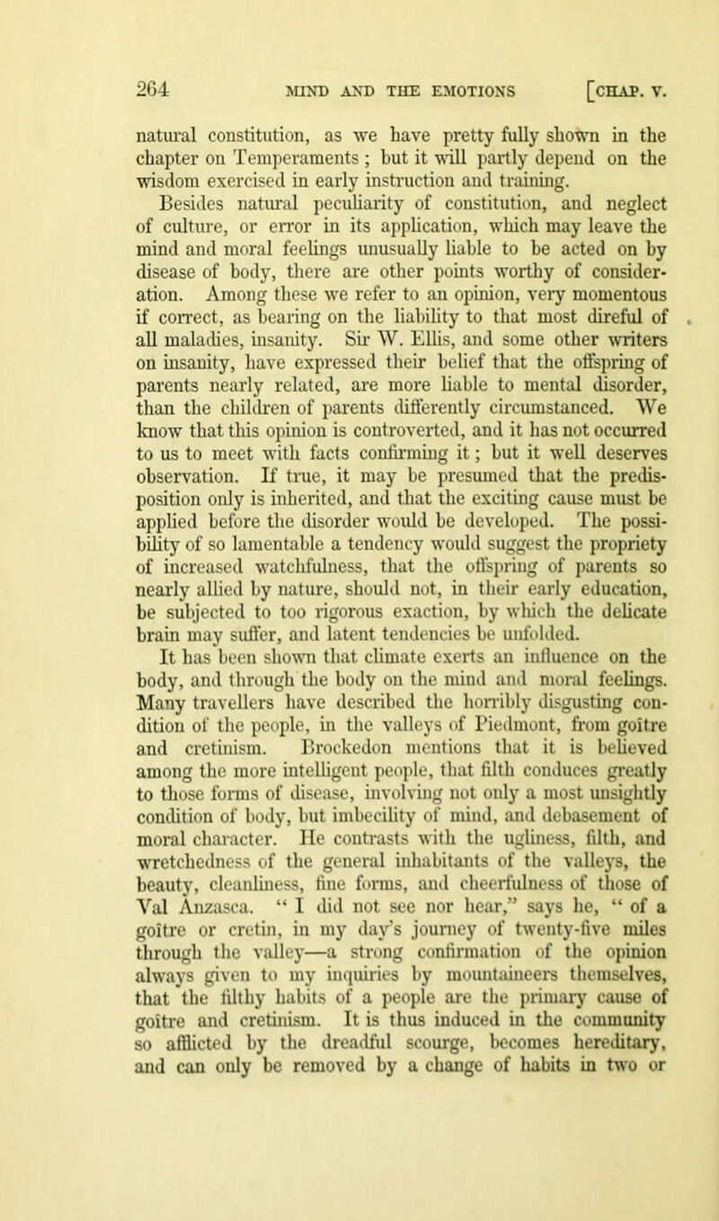 natural constitution, as we have pretty fully shown in the chapter on Temperaments ; but it will partly depend on the wisdom exercised in early instruction and training. Besides natural peculiarity of constitution, and neglect of culture, or error in its application, which may leave the mind and moral feelings unusually liable to be acted on by disease of body, there are other points worthy of consider- ation. Among these we refer to an opinion, very momentous if correct, as bearing on the liability to that most direful of all maladies, insanity. Sir W. Ellis, and some other writers on insanity, have expressed their belief that the offspring of parents nearly related, are more liable to mental disorder, than the children of parents differently circumstanced. We know that this opinion is controverted, and it has not occurred to us to meet with facts confirming it; hut it well deserves observation. If time, it may be presumed that the predis- position only is inherited, and that the exciting cause must he applied before the disorder would be developed. The possi- bility of so lamentable a tendency would suggest the propriety of increased watchfulness, that the offspring of parents so nearly allied by nature, should not, in their early education, be subjected to too rigorous exaction, by which the delicate brain may suffer, and latent tendencies be unfolded. It has been shown that climate exerts an influence on the body, and through the body on the mind and moral feelings. Many travellers have described the horribly disgusting con- dition of the people, in the valleys of Piedmont, from goitre and cretinism. Brockedon mentions that it is believed among the more intelligent people, that filth conduces greatly to those forms of disease, involving not only a most unsightly condition of body, but imbecility of mind, and debasement of moral character. He contrasts with the ugliness, filth, and wretchedness of the general inhabitants of the valleys, the beauty, cleanliness, fine forms, and cheerfulness of those of Val Anzasca. “ I did not see nor hear,” says he, “ of a goitre or cretin, in my day’s journey of twenty-five miles through the valley—a strong confirmation of the opinion always given to my inquiries by mountaineers themselves, that the filthy habits of a people are the primary cause of goitre and cretinism. It is thus induced in the community so afflicted by the dreadful scourge, becomes hereditary, and can only be removed by a change of habits in two or