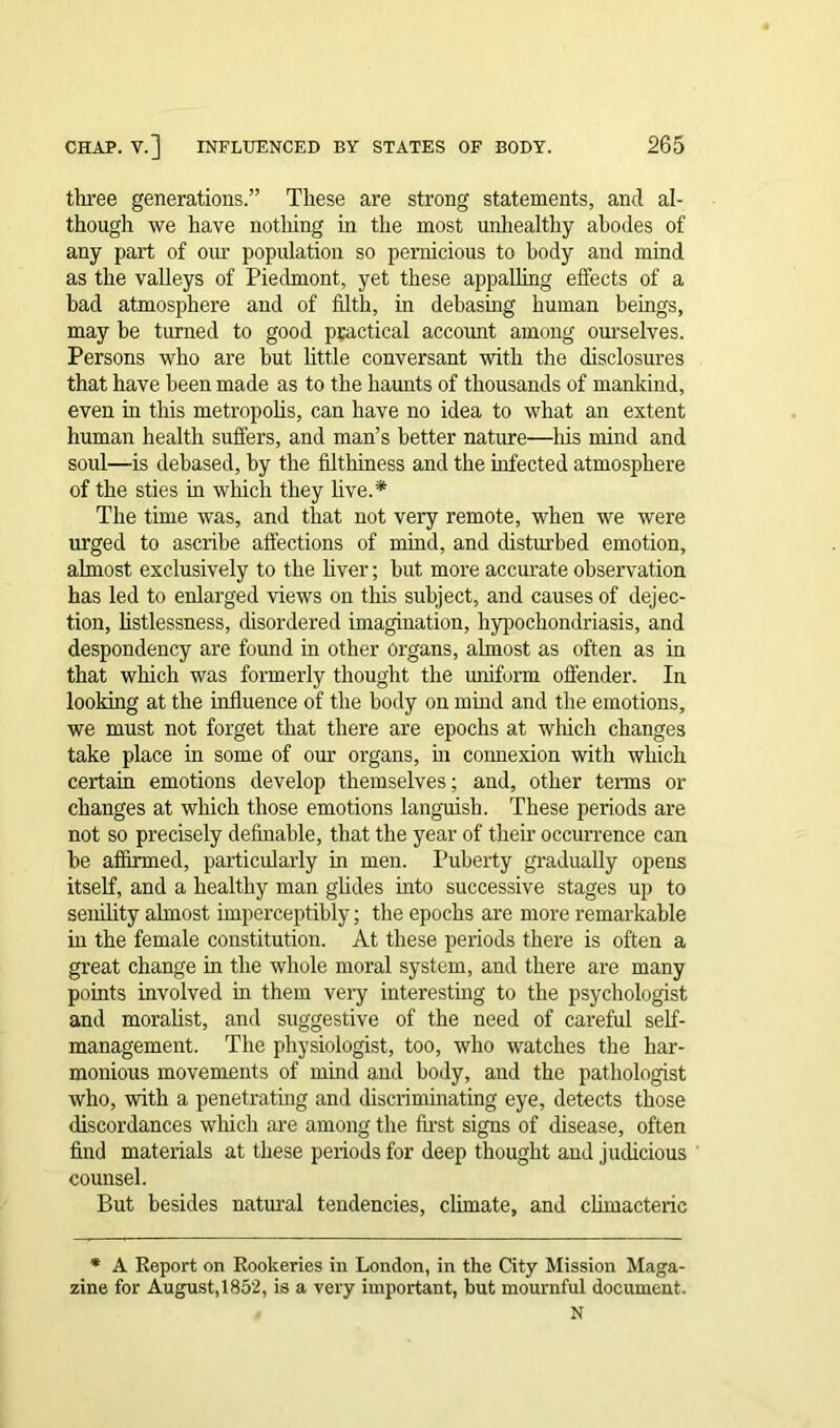three generations.” These are strong statements, and al- though we have nothing in the most unhealthy abodes of any part of our population so pernicious to body and mind as the valleys of Piedmont, yet these appalling effects of a bad atmosphere and of filth, in debasing human beings, may be turned to good practical account among ourselves. Persons who are but little conversant with the disclosures that have been made as to the haunts of thousands of mankind, even in this metropolis, can have no idea to what an extent human health suffers, and man’s better nature—liis mind and soul—is debased, by the filthiness and the infected atmosphere of the sties in which they live.* The time was, and that not very remote, when we were urged to ascribe affections of mind, and disturbed emotion, almost exclusively to the liver; but more accurate observation has led to enlarged views on this subject, and causes of dejec- tion, listlessness, disordered imagination, hypochondriasis, and despondency are found in other organs, almost as often as in that which was formerly thought the uniform offender. In looking at the influence of the body on mind and the emotions, we must not forget that there are epochs at which changes take place in some of our organs, in connexion with which certain emotions develop themselves; and, other terms or changes at which those emotions languish. These periods are not so precisely definable, that the year of their occurrence can be affirmed, particularly in men. Puberty gradually opens itself, and a healthy man glides into successive stages up to senility almost imperceptibly; the epochs are more remarkable in the female constitution. At these periods there is often a great change in the whole moral system, and there are many points involved in them very interesting to the psychologist and moralist, and suggestive of the need of careful self- management. The physiologist, too, who watches the har- monious movements of mind and body, and the pathologist who, with a penetrating and discriminating eye, detects those discordances which are among the first signs of disease, often find materials at these periods for deep thought and judicious counsel. But besides natural tendencies, climate, and climacteric * A Report on Rookeries in London, in the City Mission Maga- zine for August, 1852, is a very important, but mournful document. N