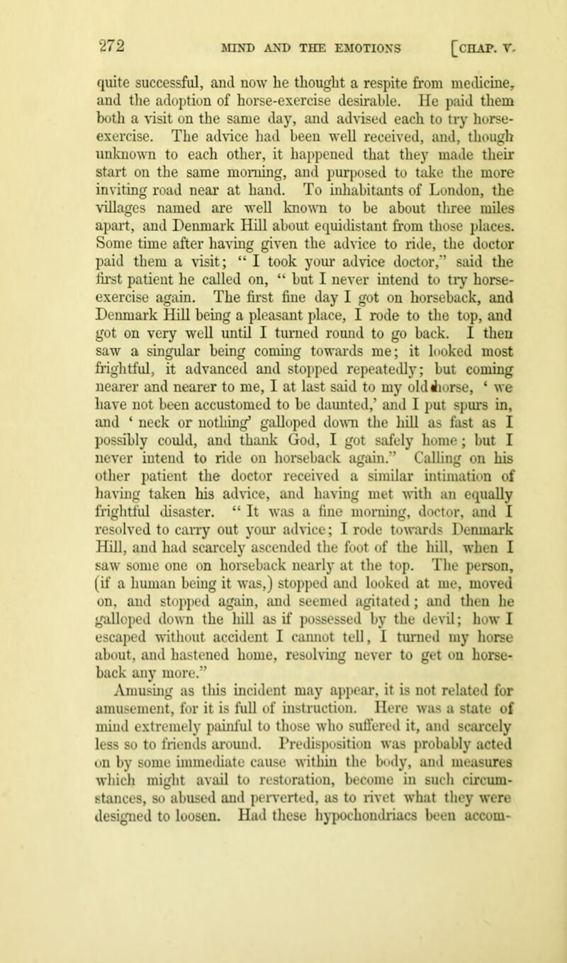 quite successful, and now be thought a respite from medicine, and the adoption of horse-exercise desirable. He paid them both a visit on the same day, and advised each to try horse- exercise. The advice had been well received, and, though unbiown to each other, it happened that they made their start on the same morning, and purposed to take the more inviting road near at hand. To inhabitants of London, the villages named are well known to be about tliree miles apart, and Denmark Hill about equidistant from those places. Some time after having given the advice to ride, the doctor paid them a visit; “ I took your advice doctor,” said the first patient he called on, “ but I never intend to tiy horse- exercise again. The first fine day I got on horseback, and Denmark Hill being a pleasant place, I rode to the top, and got on very well until I turned round to go hack. I then saw a singular being coming towards me; it looked most frightful, it advanced and stopped repeatedly; but coming nearer and nearer to me, I at last said to my old Jiorse, ‘ we have not been accustomed to be daunted,’ and I put spurs in, and * neck or nothing’ galloped down the hill as fast as I possibly could, and thank God, I got safely home; but I never intend to ride on horseback again.” Calling on his other patient the doctor received a similar intimation of having taken his advice, and having met with an equally frightful disaster. “ It was a fine morning, doctor, and I resolved to carry out your advice; I rode towards Denmark Hill, and had scarcely ascended the foot of the hill, when I saw some one on horseback nearly at the top. The person, (if a human being it was,) stopped and looked at me, moved on, and stopped again, and seemed agitated; and then he galloped down the hill as if possessed by the devil; how I escaped without accident I cannot tell, I turned my horse about, and hastened home, resolving never to get on horse- back any more.” Amusing as tins incident may appear, it is not related for amusement, for it is full of instruction. Here was a state of mind extremely painful to those who suffered it, and scarcely less so to friends around. Predisposition was probably acted on by some immediate cause within the body, and measures which might avail to restoration, become in such circum- stances, so abused and perverted, as to rivet what they were designed to loosen. Had these hypochondriacs been accom-