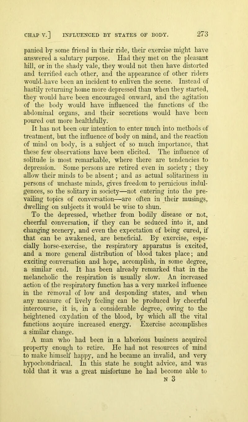 panied by some friend in their ride, their exercise might have answered a salutary purpose. Had they met on the pleasant hill, or in the shady vale, they would not then have distorted and terrified each other, and the appearance of other riders would, have been an incident to enliven the scene. Instead of hastily returning home more depressed than when they started, they would have been encouraged onward, and the agitation of the body would have influenced the functions of the abdominal organs, and their secretions would have been poured out more healthfully. It has not been our intention to enter much into methods of treatment, but the influence of body on mind, and the reaction of mind on body, is a subject of so much importance, that these few observations have been elicited. The influence of solitude is most remarkable, where there are tendencies to depression. Some persons are retired even in society ; they allow their minds to be absent; and as actual solitariness in persons of unchaste minds, gives freedom to pernicious indul- gences, so the solitary in society—not entering into the pre- vailing topics of conversation—are often in their musings, dwelling on subjects it would be wise to shun. To the depressed, whether from hodily disease or not, cheerful conversation, if they can be seduced into it, and changing scenery, and even the expectation of being cured, if that can be awakened, are beneficial. By exercise, espe- cially horse-exercise, the respiratory apparatus is excited, and a more general distribution of blood takes place; and exciting conversation and hope, accomplish, in some degree, a similar end. It has been already remarked that in the melancholic the respiration is usually slow. An increased action of the respiratory function has a very marked influence in the removal of low and desponding states, and when any measure of lively feeling can be produced by cheerful intercourse, it is, in a considerable degree, owing to the heightened oxydation of the blood, by which all the vital functions acquire increased energy. Exercise accomplishes a similar change. A man who had been in a laborious business acquired property enough to retire. He had not resources of mind to make himself happy, and he became an invalid, and very hypochondriacal. In this state he sought advice, and was told that it was a great misfortune he had become able to n 3