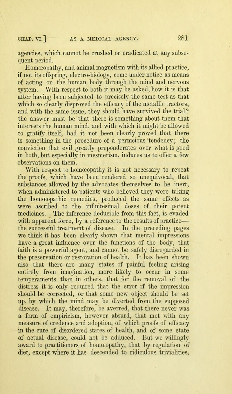 agencies, which cannot he crushed or eradicated at any subse- quent period. Homoeopathy, and animal magnetism with its allied practice, if not its offspring, electro-biology, come under notice as means of acting on the human body through the mind and nervous system. With respect to both it may be asked, how it is that after having been subjected to precisely the same test as that which so clearly disproved the efficacy of the metallic tractors, and with the same issue, they should have survived the trial? the answer must be that there is something about them that interests the human mind, and with which it might be allowed to gratify itself, had it not been clearly proved that there is something in the procedure of a pernicious tendency; the conviction that evil greatly preponderates over what is good in both, but especially in mesmerism, induces us to offer a few observations on them. With respect to homoeopathy it is not necessary to repeat the proofs, which have been rendered so unequivocal, that substances allowed by the advocates themselves to be inert, when administered to patients who believed they were taking the homoeopathic remedies, produced the same effects as were ascribed to the infinitesimal doses of their potent medicines. The inference deducible from this fact, is evaded with apparent force, by a reference to the results of practice— the successful treatment of disease. In the preceding pages we think it has been clearly shown that mental impressions have a great influence over the functions of the body, that faith is a powerful agent, and cannot be safely disregarded in the preservation or restoration of health. It lias been shown also that there are many states of painful feeling arising entirely from imagination, more likely to occur in some temperaments than in others, that for the removal of the distress it is only required that the error of the impression should be corrected, or that some new object should be set up, by which the mind may be diverted from the supposed disease. It may, therefore, be averred, that there never was a form of empiricism, however absurd, that met with any measure of credence and adoption, of which proofs of efficacy in the cure of disordered states of health, and of some state of actual disease, could not be adduced. But we willingly award to practitioners of homoeopathy, that by regulation of diet, except where it has descended to ridiculous trivialities.