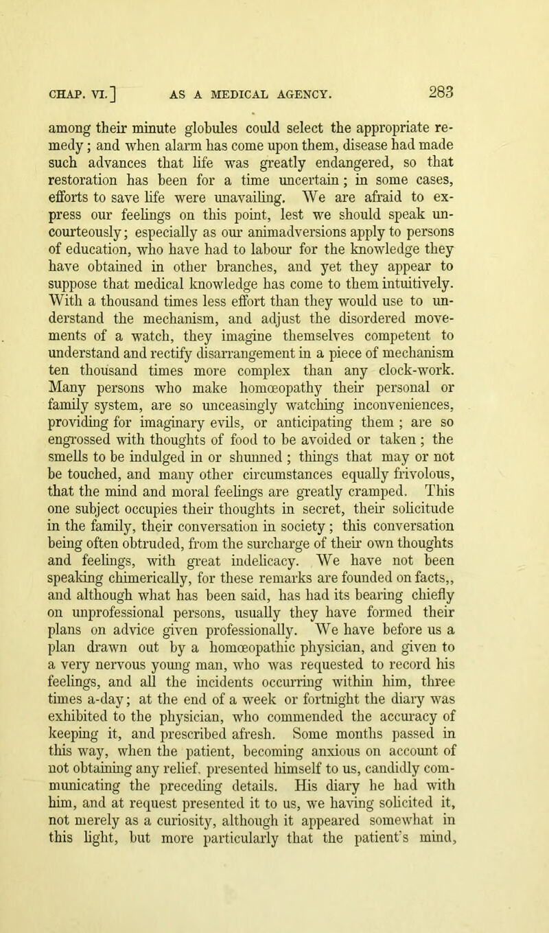 among their minute globules could select the appropriate re- medy ; and when alarm has come upon them, disease had made such advances that life was greatly endangered, so that restoration has been for a time uncertain; in some cases, efforts to save life were unavailing. We are afraid to ex- press our feelings on this point, lest we should speak un- courteously; especially as our animadversions apply to persons of education, who have had to labour for the knowledge they have obtained in other branches, aud yet they appear to suppose that medical knowledge has come to them intuitively. With a thousand times less effort than they would use to un- derstand the mechanism, and adjust the disordered move- ments of a watch, they imagine themselves competent to understand and rectify disarrangement in a piece of mechanism ten thousand times more complex than any clock-work. Many persons who make homoeopathy their personal or family system, are so unceasingly watching inconveniences, providing for imaginary evils, or anticipating them ; are so engrossed with thoughts of food to be avoided or taken ; the smells to be indulged in or slimmed ; things that may or not be touched, and many other circumstances equally frivolous, that the mind and moral feelings are greatly cramped. This one subject occupies their thoughts in secret, their solicitude in the family, their conversation in society; this conversation being often obtruded, from the surcharge of their own thoughts and feelings, with great indelicacy. We have not been speaking chimerically, for these remarks are founded on facts,, and although what has been said, has had its bearing chiefly on unprofessional persons, usually they have formed their plans on advice given professionally. We have before us a plan drawn out by a homoeopathic physician, and given to a very nervous young man, who was requested to record his feelings, and all the incidents occurring within him, three times a-day; at the end of a week or fortnight the diary was exhibited to the physician, who commended the accuracy of keeping it, and prescribed afresh. Some months passed in this way, when the patient, becoming anxious on account of not obtaining any relief, presented himself to us, candidly com- municating the preceding details. His diary he had with him, and at request presented it to us, we having solicited it, not merely as a curiosity, although it appeared somewhat in this light, but more particularly that the patient's mind.