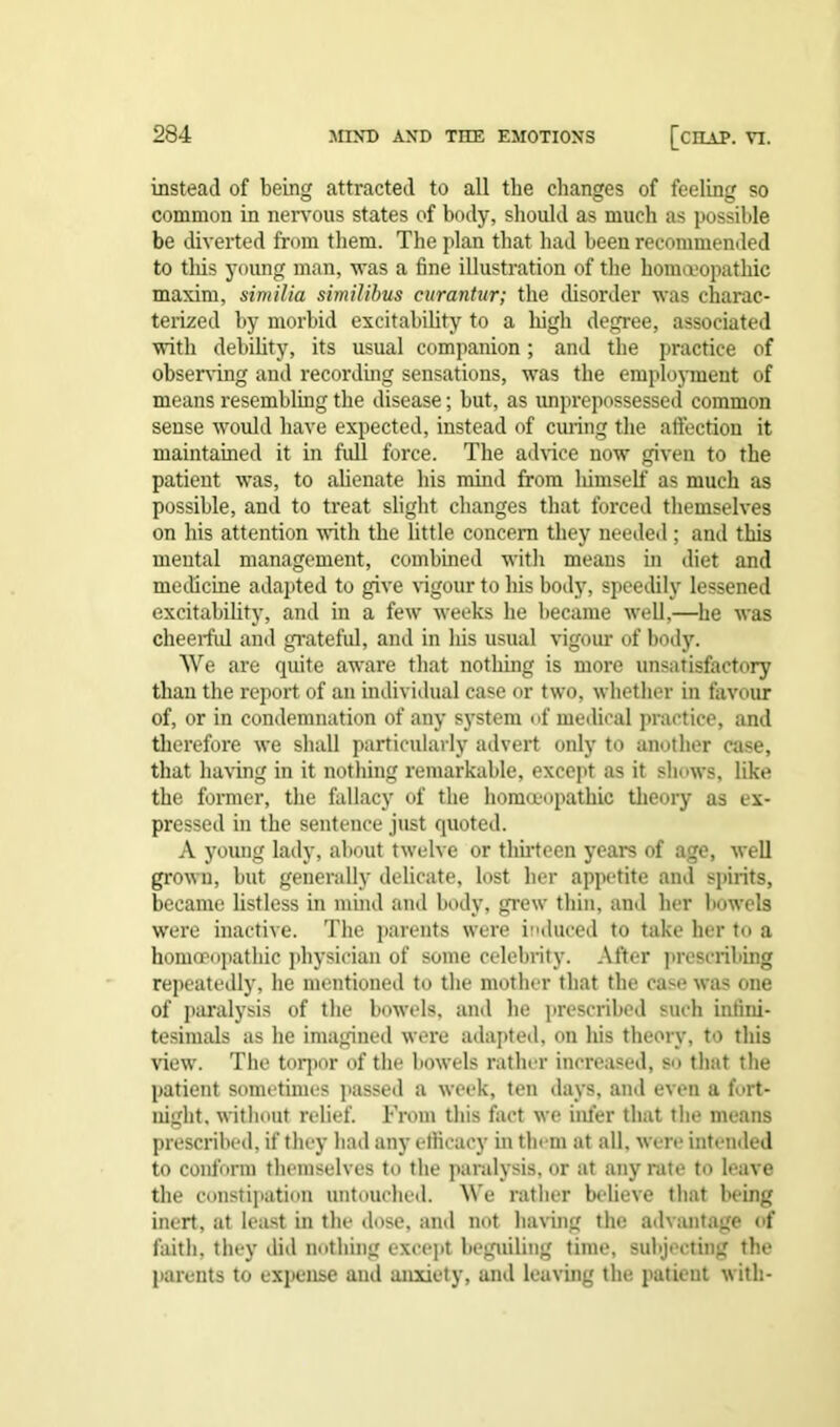 instead of being attracted to all the changes of feeling so common in nervous states of body, should as much as possible be diverted from them. The plan that had been recommended to this young man, -was a fine illustration of the homoeopathic maxim, similia similibus curantur; the disorder was charac- terized by morbid excitability to a high degree, associated with debility, its usual companion; and the practice of observing and recording sensations, was the employment of means resembling the disease; but, as unprepossessed common sense would have expected, instead of curing the affection it maintained it in full force. The advice now given to the patient was, to alienate his mind from lumself as much as possible, and to treat slight changes that forced themselves on his attention with the little concern they needed; and this mental management, combined with means in diet and medicine adapted to give rigour to his body, speedily lessened excitability, and in a few weeks he became well,—he was cheerful and grateful, and in his usual vigour of body. We are quite aware that nothing is more unsatisfactory than the report of an individual case or two, whether in favour of, or in condemnation of any system of medical practice, and therefore we shall particularly advert only to another case, that haring in it nothing remarkable, except as it shows, like the former, the fallacy of the homoeopathic theory as ex- pressed in the sentence just quoted. A yoimg lady, about twelve or thirteen years of age, well grown, but generally delicate, lost her appetite and spirits, became listless in mind and body, grew thin, and her bowels were inactive. The parents were induced to take her to a homoeopathic physician of some celebrity. After prescribing repeatedly, he mentioned to the mother that the cast? was one of paralysis of the bowels, and he prescribed such infini- tesimals as he imagined were adapted, on his theory, to this view. The torpor of the bowels rather increased, so that the patient sometimes passed a week, ten days, and even a fort- night, without relief. From this fact we infer that the means prescribed, if they had any efiicacy in them at all, were intended to conform themselves to the paralysis, or at any rate to leave the constipation untouched. We rather believe that being inert, at least in the dose, and not having the advantage of faith, they did nothing except beguiling time, subjecting the parents to expense and anxiety, and leaving the patient with-