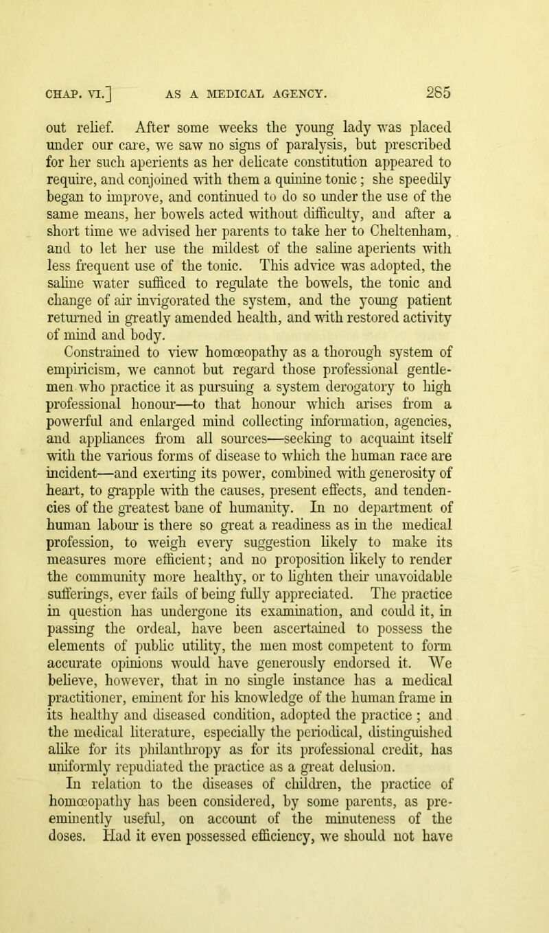 out relief. After some weeks the young lady was placed under our care, we saw no signs of paralysis, but prescribed for her such aperients as her delicate constitution appeared to require, and conjoined with them a quinine tonic; she speedily began to improve, and continued to do so under the use of the same means, her bowels acted without difficulty, and after a short time we advised her parents to take her to Cheltenham, and to let her use the mildest of the saline aperients with less frequent use of the tonic. This advice was adopted, the saline wrnter sufficed to regulate the bowels, the tonic and change of air invigorated the system, and the young patient returned in greatly amended health, and with restored activity of mind and body. Constrained to view homoeopathy as a thorough system of empiricism, we cannot but regard those professional gentle- men who practice it as pursuing a system derogatory to high professional honour—to that honour which arises from a powerful and enlarged mind collecting information, agencies, and appliances from all sources—seeking to acquaint itself with the various forms of disease to which the human race are incident—and exerting its power, combined with generosity of heart, to grapple with the causes, present effects, and tenden- cies of the greatest bane of humanity. In no department of human labour is there so great a readiness as in the medical profession, to weigh every suggestion likely to make its measures more efficient; and no proposition likely to render the community more healthy, or to lighten their unavoidable sufferings, ever fails of being fully appreciated. The practice in question has undergone its examination, and could it, in passing the ordeal, have been ascertained to possess the elements of public utility, the men most competent to form accurate opinions would have generously endorsed it. We believe, however, that in no single instance has a medical practitioner, eminent for his knowledge of the human frame in its healthy and diseased condition, adopted the practice ; and the medical literature, especially the periodical, distinguished alike for its philanthropy as for its professional credit, has uniformly repudiated the practice as a great delusion. In relation to the diseases of children, the practice of homoeopathy has been considered, by some parents, as pre- eminently useful, on account of the minuteness of the doses. TIad it even possessed efficiency, we should not have