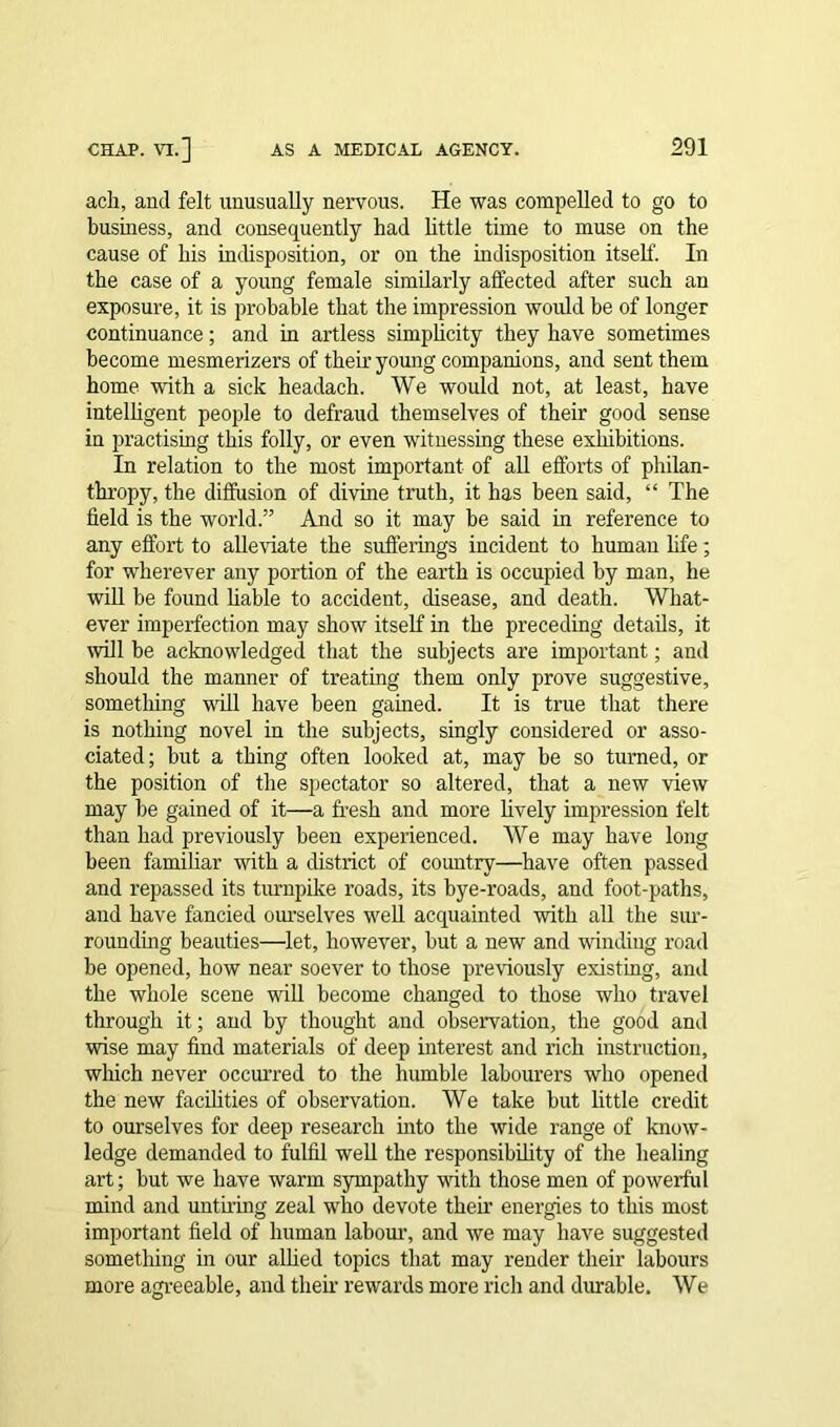 ach, and felt unusually nervous. He was compelled to go to business, and consequently had little time to muse on the cause of his indisposition, or on the indisposition itself. In the case of a young female similarly affected after such an exposure, it is probable that the impression woidd be of longer continuance; and in artless simplicity they have sometimes become mesmerizers of their young companions, and sent them home with a sick headach. We would not, at least, have intelligent people to defraud themselves of their good sense in practising this folly, or even witnessing these exhibitions. In relation to the most important of all efforts of philan- thropy, the diffusion of divine truth, it has been said, “ The field is the world.” And so it may be said in reference to any effort to alleviate the sufferings incident to human life; for wherever any portion of the earth is occupied by man, he will be found liable to accident, disease, and death. What- ever imperfection may show itself in the preceding details, it will be acknowledged that the subjects are important; and should the manner of treating them only prove suggestive, something will have been gained. It is true that there is nothing novel in the subjects, singly considered or asso- ciated; but a thing often looked at, may be so turned, or the position of the spectator so altered, that a new view may be gained of it—a fresh and more lively impression felt than had previously been experienced. We may have long been familiar with a district of country—have often passed and repassed its turnpike roads, its bye-roads, and foot-paths, and have fancied ourselves well acquainted with all the sur- rounding beauties—let, however, but a new and winding road be opened, how near soever to those previously existing, and the whole scene will become changed to those who travel through it; and by thought and observation, the good and wise may find materials of deep interest and rich instruction, which never occurred to the humble labourers who opened the new facilities of observation. We take but little credit to ourselves for deep research into the wide range of know- ledge demanded to fulfil well the responsibility of the healing art; but we have warm sympathy with those men of powerful mind and untiring zeal who devote then’ energies to this most important field of human labour, and we may have suggested something in our allied topics that may render their labours more agreeable, and their rewards more rich and durable. We