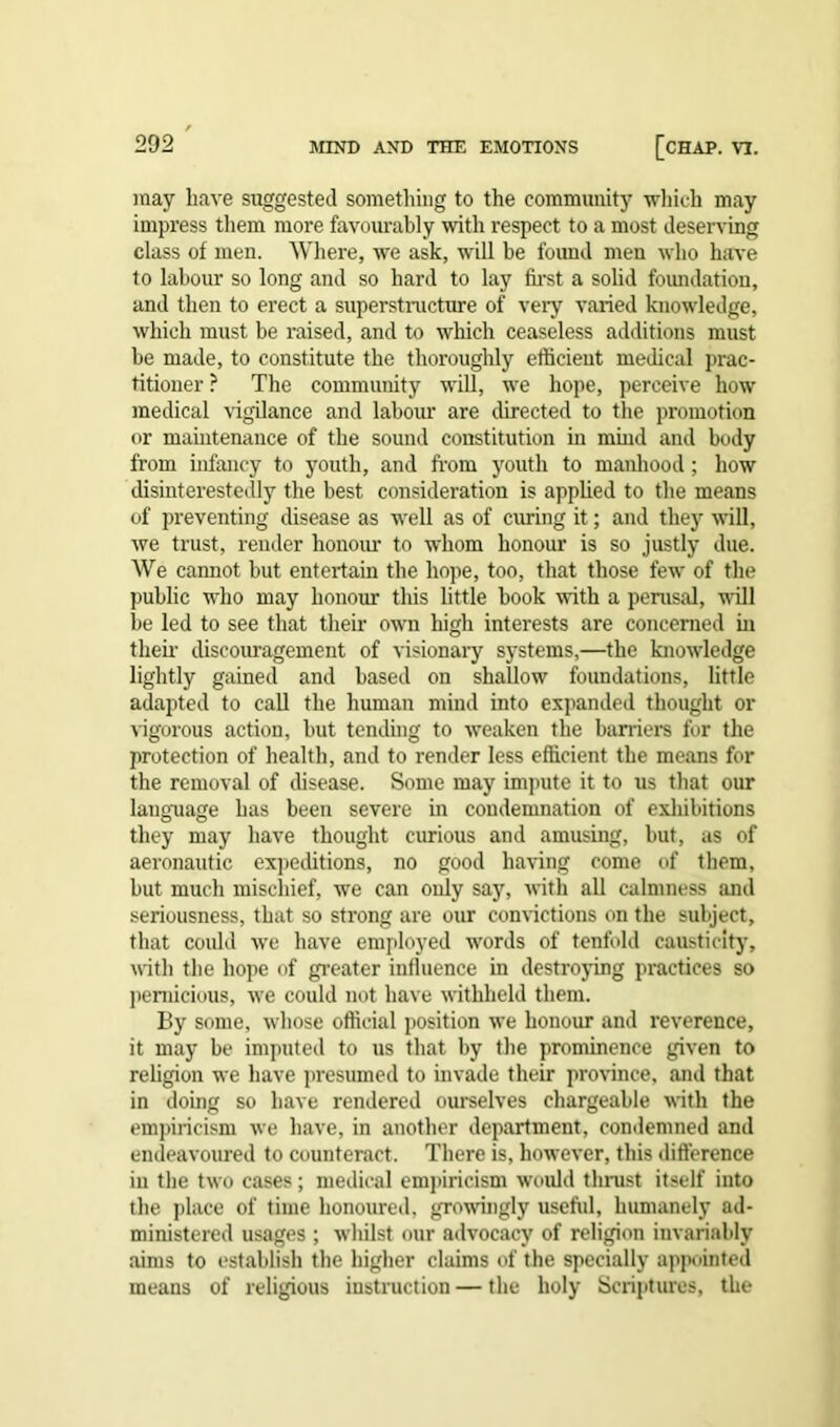 may have suggested something to the community which may impress them more favourably with respect to a most deserving class of men. Where, we ask, will be fovmd men who have to labour so long and so hard to lay first a solid foundation, and then to erect a superstructure of very varied knowledge, which must be raised, and to which ceaseless additions must be made, to constitute the thoroughly efficient medical prac- titioner ? The community will, we hope, perceive how medical vigilance and labour are directed to the promotion or maintenance of the sound constitution in mind and body from infancy to youth, and from youth to manhood; how disinterestedly the best consideration is applied to the means of preventing disease as well as of curing it; and they will, we trust, render honour to whom honour is so justly due. We cannot but entertain the hope, too, that those few of the public who may honour this little book with a perusal, null be led to see that their own high interests are concerned in them discouragement of visionary systems,—the knowledge lightly gained and based on shallow foundations, little adapted to call the human mind into expanded thought or vigorous action, but tending to weaken the barriers for the protection of health, and to render less efficient the means for the removal of disease. Some may impute it to us that our language has been severe in condemnation of exhibitions they may have thought curious and amusing, but, as of aeronautic expeditions, no good having come of them, but much mischief, we can only say, with all calmness and seriousness, that so strong are our convictions on the subject, that could we have employed words of tenfold causticity, with the hope of greater influence in destroying practices so pernicious, we could not have withheld them. By some, whose official position we honour and reverence, it may be imputed to us that by the prominence given to religion we have presumed to invade their province, and that in doing so have rendered ourselves chargeable with the empiricism we have, in another department, condemned and endeavoured to counteract. There is, however, this difference in the two cases; medical empiricism would thrust itself into the place of time honoured, growingly usefiil, humanely ad- ministered usages ; whilst our advocacy of religion invariably aims to establish the higher claims of the specially appointed means of religious instruction — the holy Scriptures, the