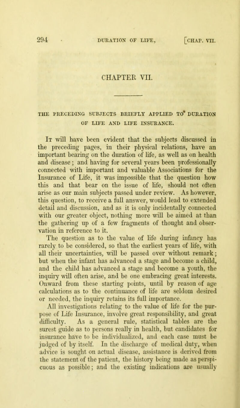 CHAPTER YH. THE PRECEDING SUBJECTS BRIEFLY APPLIED TO* DURATION OF LIFE AND LIFE INSURANCE. It will have been evident that the subjects discussed in the preceding pages, in their physical relations, have an important bearing on the duration of life, as well as on health and disease; and having for several years been professionally connected with important and valuable Associations for the Insurance of Life, it was impossible that the question how this and that bear on the issue of life, should not often arise as our main subjects passed under review. As however, this question, to receive a full answer, would lead to extended detail and discussion, and as it is oidy incidentally connected with our greater object, nothing more will be aimed at than the gathering up of a few fragments of thought and obser- vation in reference to it. The question as to the value of life during infancy has rarely to be considered, so that the earliest years of life, with all their uncertainties, will be passed over without remark; but when the infant has advanced a stage and become a child, and the child has advanced a stage and become a youth, the inquiry will often arise, and be one embracing great interests. Onward from these starting points, until by reason of age calculations as to the continuance of life are seldom desired or needed, the inquiry retains its full importance. All investigations relating to the value of life for the pur- pose of Life Insurance, involve great responsibility, and great difficulty. As a general rule, statistical tables are the surest guide as to persons really in health, but candidates for insurance have to be individualized, and each case must be judged of by itself. In the discharge of medical duty, when advice is sought on actual disease, assistance is derived from the statement of the patient, the history being made as perspi- cuous as possible; and the existing indications are usually