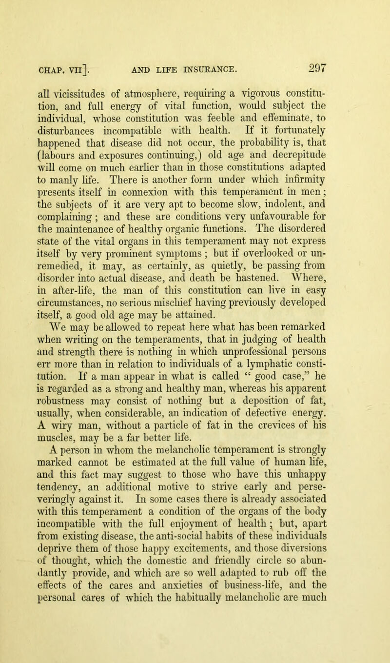 all vicissitudes of atmosphere, requiring a vigorous constitu- tion, and full energy of vital function, would subject the individual, whose constitution was feeble and effeminate, to disturbances incompatible with health. If it fortunately happened that disease did not occur, the probability is, that (labours and exposures continuing,) old age and decrepitude will come on much earlier than in those constitutions adapted to manly life. There is another form under winch infirmity presents itself in connexion with this temperament in men; the subjects of it are very apt to become slow, indolent, and complaining ; and these are conditions very unfavourable for the maintenance of healthy organic functions. The disordered state of the vital organs in this temperament may not express itself by very prominent symptoms ; but if overlooked or un- remedied, it may, as certainly, as quietly, be passing from disorder into actual disease, and death be hastened. Where, in after-life, the man of this constitution can live in easy circumstances, no serious miscluef having previously developed itself, a good old age may be attained. We may be allowed to repeat here what has been remarked when writing on the temperaments, that in judging of health and strength there is nothing in which unprofessional persons err more than in relation to individuals of a lymphatic consti- tution. If a man appear in what is called “ good case,” he is regarded as a strong and healthy man, whereas his apparent robustness may consist of nothing but a deposition of fat, usually, when considerable, an indication of defective energy. A wiry man, without a particle of fat in the crevices of his muscles, may be a far better life. A person hi whom the melancholic temperament is strongly marked cannot be estimated at the full value of human life, and this fact may suggest to those who have this unhappy tendency, an additional motive to strive early and perse- veringly against it. In some cases there is already associated with tlfis temperament a condition of the organs of the body incompatible with the full enjoyment of health ; but, apart from existing disease, the anti-social habits of these individuals deprive them of those happy excitements, and those diversions of thought, which the domestic and friendly circle so abun- dantly provide, and which are so well adapted to rub off the effects of the cares and anxieties of business-life, and the personal cares of which the habitually melancholic are much