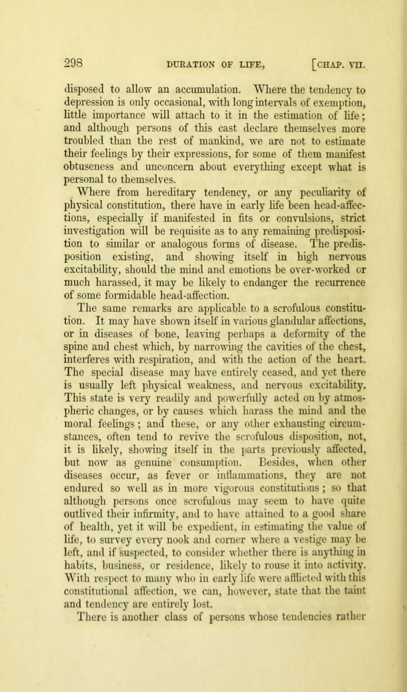 disposed to allow an accumulation. Where the tendency to depression is only occasional, with long intervals of exemption, little importance will attach to it in the estimation of life; and although persons of this cast declare themselves more troubled than the rest of mankind, we are not to estimate their feelings by their expressions, for some of them manifest obtuseness and unconcern about everything except what is personal to themselves. Where from hereditary tendency, or any peculiarity of physical constitution, there have in early life been head-affec- tions, especially if manifested in fits or convulsions, strict investigation will be requisite as to any remaining predisposi- tion to similar or analogous forms of disease. The predis- position existing, and showing itself in high nervous excitability, should the mind and emotions be over-worked or much harassed, it may be likely to endanger the recurrence of some formidable head-affection. The same remarks are applicable to a scrofulous constitu- tion. It may have shown itself in various glandular affections, or in diseases of bone, leaving perhaps a deformity of the spine and chest which, by narrowing the cavities of the chest, interferes writh respiration, and with the action of the heart. The special disease may have entirely ceased, and yet there is usually left physical weakness, and nervous excitability. This state is very readily and powerfully acted on by atmos- pheric changes, or by causes which harass the mind and the moral feelings ; and these, or any other exhausting circum- stances, often tend to revive the scrofulous disposition, not, it is likely, showing itself in the parts previously affected, but now as genuine consumption. Besides, when other diseases occur, as fever or inflammations, they are not endured so well as in more vigorous constitutions; so that although persons once scrofulous may seem to have quite outlived their infirmity, and to have attained to a good share of health, yet it will be expedient, in estimating the value of life, to survey every nook and comer where a vestige may be left, and if suspected, to consider whether there is anything in habits, business, or residence, likely to rouse it into activity. With respect to many who in early life were afflicted with this constitutional affection, we can, however, state that the taint and tendency are entirely lost. There is another class of persons whose tendencies rather