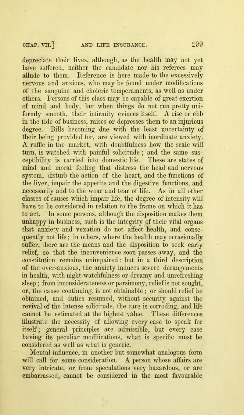 depreciate their lives, although, as the health may not yet have suffered, neither the candidate nor his referees may allude to them. Reference is here made to the excessively nervous and anxious, who may be found under modifications of the sanguine and choleric temperaments, as well as under others. Persons of this class may he capable of great exertion of mind and body, hut when things do not run pretty uni- formly smooth, their infirmity evinces itself. A rise or ebb in the tide of business, raises or depresses them to an injurious degree. Bills becoming due with the least uncertainty of their being provided for, are viewed with inordinate anxiety. A ruffle in the market, with doubtfulness how the scale will turn, is watched with painful solicitude ; and the same sus- ceptibility is carried into domestic life. These are states of mind and moral feeling that distress the head and nervous system, disturb the action of the heart, and the functions of the liver, impair the appetite and the digestive functions, and necessarily add to the wear and tear of life. As in all other classes of causes which impair life, the degree of intensity will have to he considered in relation to the frame on which it has to act. In some persons, although the disposition makes them unhappy in business, such is the integrity of their vital organs that anxiety and vexation do not affect health, and conse- quently not life; in others, where the health may occasionally suffer, there are the means and the disposition to seek early relief, so that the inconvenience soon passes away, and the constitution remains unimpaired: hut in a third description of the over-anxious, the anxiety induces severe derangements in health, with night-watchfulness or dreamy and unrefreshing sleep; from inconsiderateness or parsimony, relief is not sought, or, the cause continuing, is not obtainable ; or should relief be obtained, and duties resumed, without security against the revival of the intense solicitude, the care is corroding, and life cannot be estimated at the highest value. These differences illustrate the necessity of allowing eveiy case to speak for itself; general principles are admissible, hut every case having its peculiar modifications, what is specific must be considered as well as what is generic. Mental influence, in another but somewhat analogous form will call for some consideration. A person whose affairs are very intricate, or from speculations very hazardous, or are embarrassed, cannot be considered in the most favourable