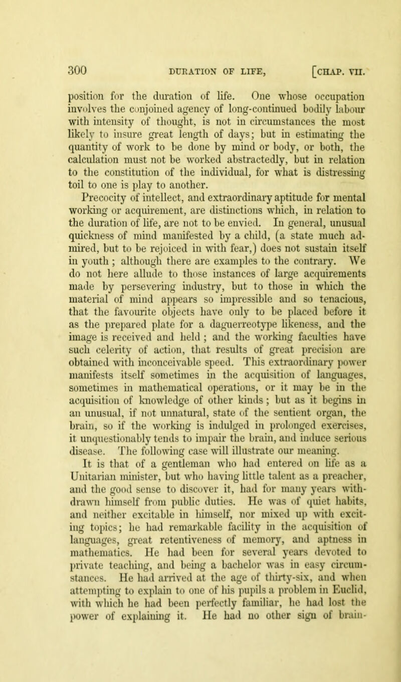 position for the duration of life. One whose occupation involves the conjoined agency of long-continued bodily labour with intensity of thought, is not in circumstances the most likely to insure great length of days; but in estimating the quantity of work to be done hy mind or body, or both, the calculation must not be worked abstractedly, but in relation to the constitution of the individual, for what is distressing toil to one is play to another. Precocity of intellect, and extraordinary aptitude for mental working or acquirement, are distinctions which, in relation to the duration of life, are not to be envied. In general, unusual quickness of mind manifested by a child, (a state much ad- mired, but to be rejoiced in with fear,) does not sustain itself in youth ; although there are examples to the contrary. We do not here allude to those instances of large acquirements made by persevering industry, but to those in which the material of mind appears so impressible and so tenacious, that the favourite objects have only to be placed before it as the prepared plate for a daguerreotype likeness, and the image is received and held ; and the working faculties have such celerity of action, that results of great precision are obtained with inconceivable speed. This extraordinary power manifests itself sometimes in the acquisition of languages, sometimes in mathematical operations, or it may be in the acquisition of knowledge of other kinds; but as it begins in an unusual, if not unnatural, state of the sentient organ, the brain, so if the working is indulged in prolonged exercises, it unquestionably tends to impair the brain, and induce serious disease. The following case will illustrate our meaning. It is that of a gentleman wiio had entered on life as a Unitarian minister, but who having little talent as a preacher, and the good sense to discover it, had for many years with- drawn liimself from public duties. He was of quiet habits, and neither excitable in liimself, nor mixed up with excit- ing topics; he had remarkable facility in the acquisition of languages, great retentiveness of memory, and aptness in mathematics. He had been for several years devoted to private teaching, and being a bachelor was in easy circum- stances. He had arrived at the age of tliirty-six, and when attempting to explain to one of liis pupils a problem in Euclid, with which he had been perfectly familiar, he had lost the power of explaining it. He had no other sign of brain-