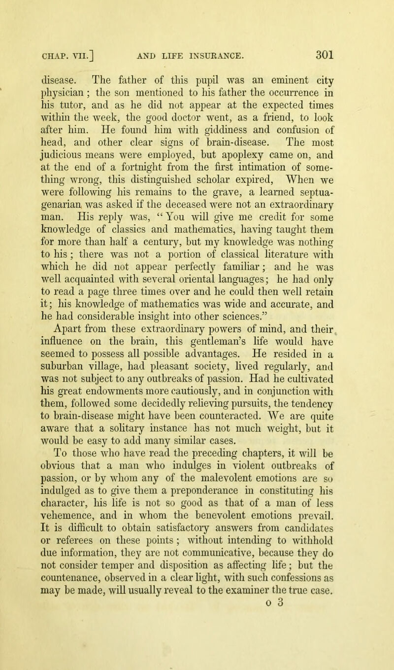 disease. The father of this pupil was an eminent city physician ; the son mentioned to his father the occurrence in his tutor, and as he did not appear at the expected times within the week, the good doctor went, as a friend, to look after him. He found him with giddiness and confusion of head, and other clear signs of brain-disease. The most judicious means were employed, hut apoplexy came on, and at the end of a fortnight from the first intimation of some- thing wrong, this distinguished scholar expired, When we were following his remains to the grave, a learned septua- genarian was asked if the deceased were not an extraordinary man. His reply was, “ You will give me credit for some knowledge of classics and mathematics, having taught them for more than half a century, hut my knowledge was nothing to Ms; there was not a portion of classical literature with wMch he did not appear perfectly familiar; and he was well acquainted with several oriental languages; he had only to read a page three times over and he could then well retain it; his knowledge of mathematics was wide and accurate, and he had considerable insight into other sciences.” Apart from these extraordinary powers of mind, and their influence on the brain, this gentleman’s life would have seemed to possess all possible advantages. He resided in a suburban village, had pleasant society, lived regularly, and was not subject to any outbreaks of passion. Had he cultivated his great endowments more cautiously, and in conjunction with them, followed some decidedly relieving pursuits, the tendency to brain-disease might have been counteracted. We are quite aware that a solitary instance has not much weight, but it would be easy to add many similar cases. To those who have read the preceding chapters, it will be obvious that a man who indulges in violent outbreaks of passion, or by whom any of the malevolent emotions are so indulged as to give them a preponderance in constituting his character, Ms life is not so good as that of a man of less vehemence, and in whom the benevolent emotions prevail. It is difficult to obtain satisfactory answers from candidates or referees on these pomts ; without intending to withhold due information, they are not communicative, because they do not consider temper and disposition as affecting life; but the countenance, observed in a clear light, with such confessions as may be made, will usually reveal to the examiner the true case. o 3