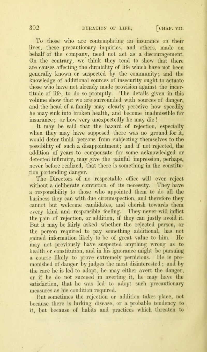 To those who are contemplating an insurance on their lives, these precautionary inquiries, and others, made on behalf of the company, need not act as a discouragement. On the contrary, we think they tend to show that there are causes affecting the durability of life which have not been generally known or suspected by the community; and the knowledge of additional sources of insecurity ought to actuate those who have not already made provision against the incer- titude of life, to do so promptly. The details given in this volume show that we are surrounded with sources of danger, and the head of a family may clearly perceive how speedily he may sink into broken health, and become inadmissible for insurance ; or how very unexpectedly he may die ! It may be said that the hazard of rejection, especially when they may have supposed there was no ground for it, would deter timid persons from subjecting themselves to the possibility of such a disappointment; and if not rejected, the addition of years to compensate for some acknowledged or detected infirmity, may give the painful impression, perhaps, never before realized, that there is something in the constitu- tion portending danger. The Directors of no respectable office will ever reject without a deliberate conviction of its necessity. They have a responsibility to those who appointed them to do all the business they can with due circumspection, and therefore they cannot but welcome candidates, and cherish towards them every kind and responsible feeling. They never will inflict the pain of rejection, or addition, if they can justly avoid it. But it may be fairly asked whether the rejected person, or the person required to pay something additional, has not gained information likely to be of great value to him. lie may not previously have suspected anything wrong as to health or constitution, and in his ignorance might be pursuing a course likely to prove extremely pernicious. He is pre- monished of danger by judges the most disinterested : and by the care he is led to adopt, he may either avert the danger, or if he do not succeed in averting it, he may have the satisfaction, that he was led to adopt such precautionary measures as his condition required. But sometimes the rejection or addition takes place, not because there is lurking disease, or a probable tendency to it, but because of habits and practices which threaten to
