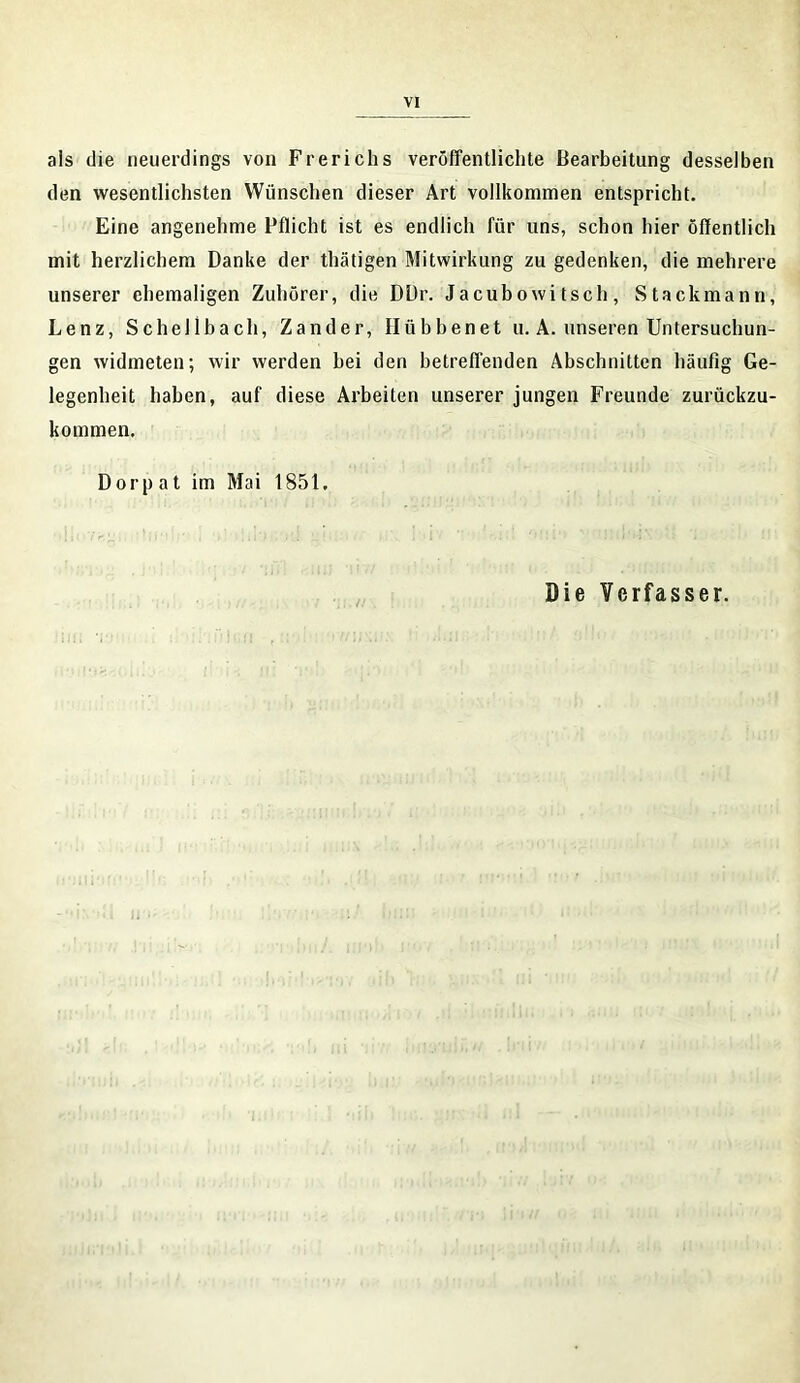 als die neuerdings von Frerichs veröffentlichte Bearbeitung desselben den wesentlichsten Wünschen dieser Art vollkommen entspricht. Eine angenehme Pflicht ist es endlich für uns, schon hier öffentlich mit herzlichem Danke der thätigen Mitwirkung zu gedenken, die mehrere unserer ehemaligen Zuhörer, die DDr. Ja cub o wi tsch , Stackmann, Lenz, Schellbach, Zander, Hübbenet u. A. unseren Untersuchun- gen widmeten; wir werden bei den betreffenden Abschnitten häufig Ge- legenheit haben, auf diese Arbeiten unserer jungen Freunde zurückzu- kommen. Dorpat im Mai 1851. Die Verfasser.