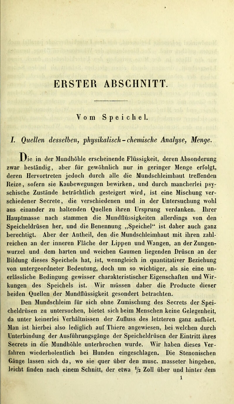 ERSTER ARSCHNITT. Vom Speichel. I. Quellen desselben, physikalisch-chemische Analyse, Menge. Die in der Mundhöhle erscheinende Flüssigkeit, deren Absonderung zwar beständig, aber für gewöhnlich nur in geringer Menge erfolgt, deren Hervortreten jedoch durch alle die Mundschleimhaut treffenden Reize, sofern sie Kaubewegungen bewirken, und durch mancherlei psy- schische Zustände beträchtlich gesteigert wird, ist eine Mischung ver- schiedener Secrete, die verschiedenen und in der Untersuchung wohl aus einander zu haltenden Quellen ihren Ursprung verdanken. Ihrer Hauptmasse nach stammen die Mundflüssigkeiten allerdings von den Speicheldrüsen her, und die Benennung „Speichel“ ist daher auch ganz berechtigt. Aber der Anlheil, den die Mundschleimhaut mit ihren zahl- reichen an der inneren Fläche der Lippen und Wangen, an der Zungen- wurzel und dem harten und weichen Gaumen liegenden Drüsen an der Bildung dieses Speichels hat, ist, wenngleich in quantitativer Beziehung von untergeordneter Bedeutung, doch um so wichtiger, als sie eine un- erlässliche Bedingung gewisser charakteristischer Eigenschaften und Wir- kungen des Speichels ist. Wir müssen daher die Producte dieser beiden Quellen der Mundflüssigkeit gesondert betrachten. Den Mundschleim für sich ohne Zumischung des Secrets der Spei- cheldrüsen zu untersuchen, bietet sich beim Menschen keine Gelegenheit, da unter keinerlei Verhältnissen der Zufluss des letzteren ganz aufhört. Man ist hierbei also lediglich auf Thiere angewiesen, bei welchen durch Unterbindung der Ausführungsgänge der Speicheldrüsen der Eintritt ihres Secrets in die Mundhöhle unterbrochen wurde. Wir haben dieses Ver- fahren wiederholentlich bei Hunden eingeschlagen. Die Stenonischen Gänge lassen sich da, wo sie quer über den musc. masseter hingehen, leicht finden nach einem Schnitt, der etwa i/2 Zoll über und hinter dem