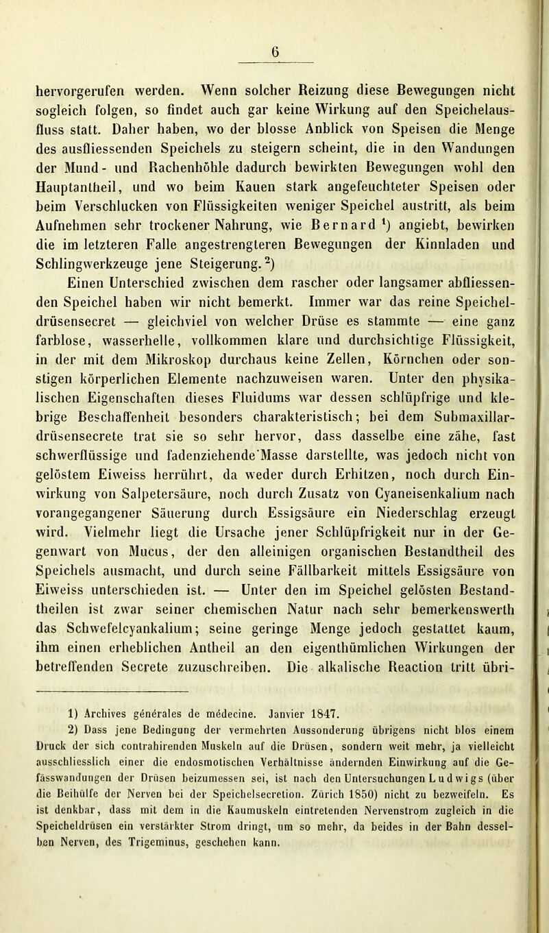 hervorgerufen werden. Wenn solcher Reizung diese Bewegungen nicht sogleich folgen, so findet auch gar keine Wirkung auf den Speichelaus- fluss statt. Daher haben, wo der blosse Anblick von Speisen die Menge des ausfliessenden Speichels zu steigern scheint, die in den Wandungen der Mund - und Rachenhöhle dadurch bewirkten Bewegungen wohl den Hauptanlheil, und wo beim Kauen stark angefeuchteter Speisen oder beim Verschlucken von Flüssigkeiten weniger Speichel austritt, als beim Aufnehmen sehr trockener Nahrung, wie Bernard1) angiebt, bewirken die im letzteren Falle angestrengteren Bewegungen der Kinnladen und Schlingwerkzeuge jene Steigerung.2) Einen Unterschied zwischen dem rascher oder langsamer abfliessen- den Speichel haben wir nicht bemerkt. Immer war das reine Speichel- drüsensecret — gleichviel von welcher Drüse es stammte — eine ganz farblose, wasserhelle, vollkommen klare und durchsichtige Flüssigkeit, in der mit dem Mikroskop durchaus keine Zellen, Körnchen oder son- stigen körperlichen Elemente nachzuweisen waren. Unter den physika- lischen Eigenschaften dieses Fluidums war dessen schlüpfrige und kle- brige Beschaffenheit besonders charakteristisch; bei dem Submaxillar- drüsensecrete trat sie so sehr hervor, dass dasselbe eine zähe, fast schwerflüssige und fadenziehende'Masse darstellte, was jedoch nicht von gelöstem Eiweiss herrührt, da weder durch Erhitzen, noch durch Ein- wirkung von Salpetersäure, noch durch Zusatz von Cyaneisenkalium nach vorangegangener Säuerung durch Essigsäure ein Niederschlag erzeugt wird. Vielmehr liegt die Ursache jener Schlüpfrigkeit nur in der Ge- genwart von Mucus, der den alleinigen organischen Bestandtheil des Speichels ausmacht, und durch seine Fällbarkeit mittels Essigsäure von Eiweiss unterschieden ist. — Unter den im Speichel gelösten Bestand- theilen ist zwar seiner chemischen Natur nach sehr bemerkenswerth das Schwefelcyankalium; seine geringe Menge jedoch gestattet kaum, ihm einen erheblichen Antheil an den eigenthümlichen Wirkungen der betreffenden Secrete zuzuschreiben. Die alkalische Reaction tritt übri- 1) Archives generales de mädecine. Janvier 1847. 2) Dass jene Bedingung der vermehrten Aussonderung übrigens nicht blos einem Druck der sich contrahirenden Muskeln auf die Drüsen, sondern weit mehr, ja vielleicht ausschliesslich einer die endosmotischen Verhältnisse ändernden Einwirkung auf die Ge- fässwandungen der Drüsen beizumessen sei, ist nach den Untersuchungen Ludwigs (über die Beihülfe der Nerven bei der Speicbelsecrction. Zürich 1850) nicht zu bezweifeln. Es ist denkbar, dass mit dem in die Kaumuskeln eintretenden Nervenstrom zugleich in die Speicheldrüsen ein verstärkter Strom dringt, um so mehr, da beides in der Bahn dessel- ben Nerven, des Trigeminus, geschehen kann.