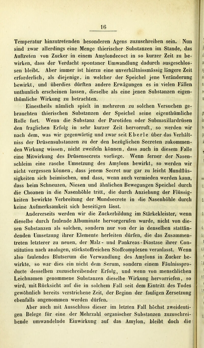 Temperatur hinzutretenden besonderen Agens zuzuschreiben sein. Nun sind zwar allerdings eine Menge thierischer Substanzen im Stande, das Auftreten von Zucker in einem Amylondecoct in so kurzer Zeit zu be- wirken, dass der Verdacht spontaner Umwandlung dadurch ausgeschlos- sen bleibt. Aber immer ist hierzu eine unverhältnissmässig längere Zeit erforderlich, als diejenige, in welcher der Speichel jene Veränderung bewirkt, und überdies dürften andere Erwägungen es in vielen Fällen unthunlich erscheinen lassen, dieselbe als eine jenen Substanzen eigen- tümliche Wirkung zu betrachten. Einestheils nämlich spielt in mehreren zu solchen Versuchen ge- brauchten tierischen Substanzen der Speichel seine eigentümliche Rolle fort. Wenn die Substanz der Parotiden oder Submaxillardrüsen den fraglichen Erfolg in sehr kurzer Zeit hervorruft, so werden wir nach dem, was wir gegenwärtig und zwar seit Eberle über das Verhält- niss der Drüsensubstanzen zu der den bezüglichen Secreten zukommen- den Wirkung wissen, nicht zweifeln können, dass auch in diesem Falle eine Mitwirkung des Drüsensecrets vorliege. Wenn ferner der Nasen- schleim eine rasche Umsetzung des Amylons bewirkt, so werden wir nicht vergessen können, dass jenem Secret nur gar zu leicht Mundflüs- sigkeiten sich heimischen, und dass, wenn auch vermieden werden kann, dass beim Schneuzen, Niesen und ähnlichen Bewegungen Speichel durch die Choanen in die Nasenhöhle tritt, die durch Anziehung der Flüssig- keiten bewirkte Verbreitung der Mundsecrete in die Nasenhöhle durch keine Aufmerksamkeit sich beseitigen lässt. Andererseits werden wir die Zuckerbildung im Stärkekleister, wenn dieselbe durch faulende Albuminate hervorgerufen wurde, nicht von die- sen Substanzen als solchen, sondern nur von der in denselben stattfin- denden Umsetzung ihrer Elemente herleiten dürfen, die das Zusammen- treten letzterer zu neuen, der Malz- und Pankreas-Diastase ihrer Con- stitution nach analogen, stickstoffreichen Stoffcomplexen veranlasst. Wenn also faulendes Blutserum die Verwandlung des Amylons in Zucker be- wirkte, so war dies ein nicht dem Serum, sondern einem Fäulnisspro- ducte desselben zuzuschreibender Erfolg, und wenn von menschlichen Leichnamen genommene Substanzen dieselbe Wirkung hervorriefen, so wird, mit Rücksicht auf die in solchem Fall seit dem Eintritt des Todes gewöhnlich bereits verstrichene Zeit, der Beginn der fauligen Zersetzung ebenfalls angenommen werden dürfen. Aber auch mit Ausschluss dieser im letzten Fall höchst zweideuti- gen Belege für eine der Mehrzahl organischer Substanzen zuzuschrei- bende umwandelnde Einwirkung auf das Amylon, bleibt doch die