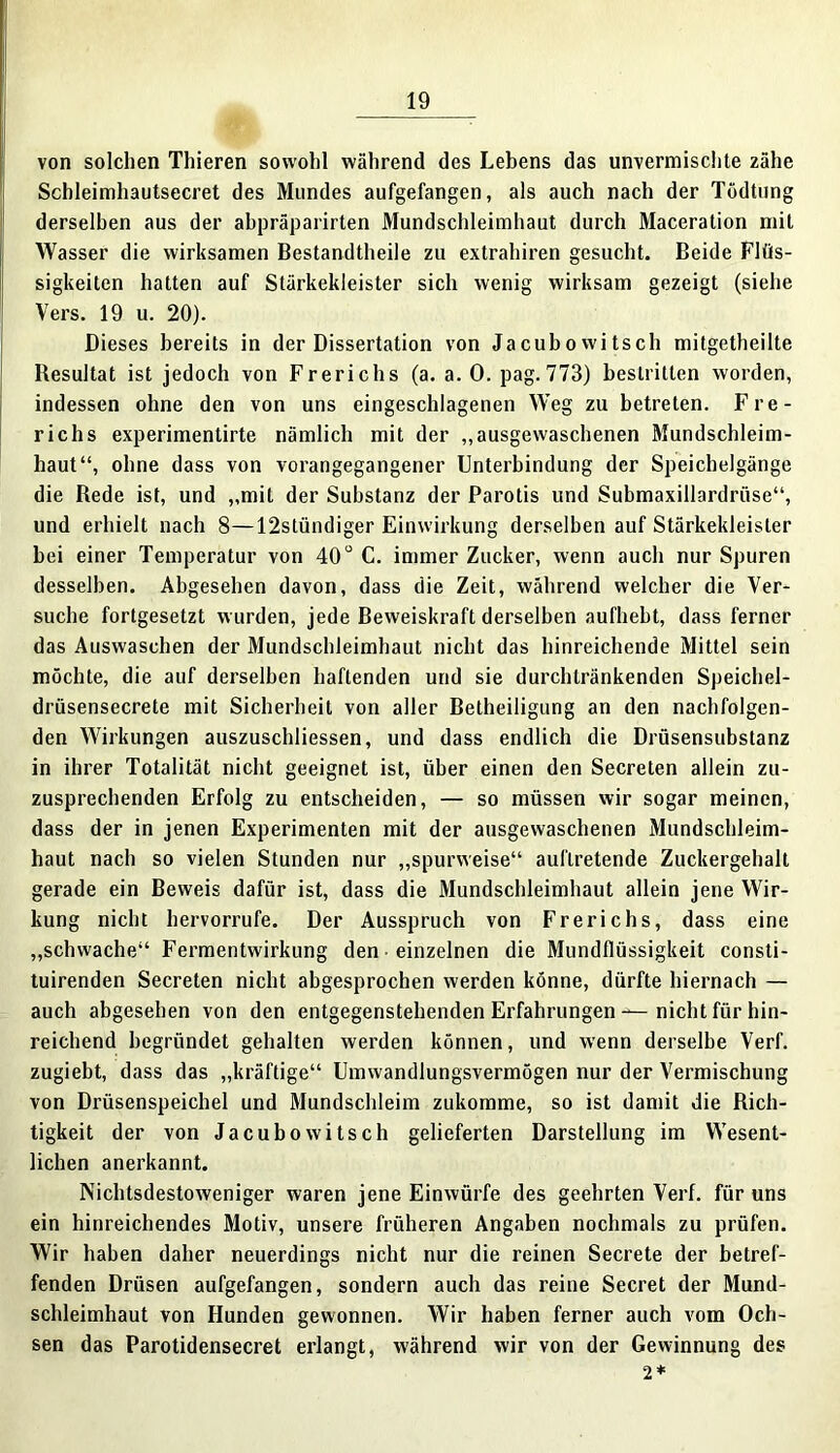 von solchen Thieren sowohl während des Lebens das unvermischte zähe Schleimhautsecret des Mundes aufgefangen, als auch nach der Tödtung derselben aus der abpräparirten Mundschleimhaut durch Maceration mit Wasser die wirksamen Bestandtheile zu extrahiren gesucht. Beide Flüs- sigkeiten hatten auf Stärkekleister sich wenig wirksam gezeigt (siehe Vers. 19 u. 20). Dieses bereits in der Dissertation von Jacubowitsch mitgetheilte Resultat ist jedoch von Frerichs (a. a. 0. pag. 773) bestritten worden, indessen ohne den von uns eingeschlagenen Weg zu betreten. Fre- richs experimentirte nämlich mit der „ausgewaschenen Mundschleim- haut“, ohne dass von vorangegangener Unterbindung der Speichelgänge die Rede ist, und „mit der Substanz der Parotis und Submaxillardrüse“, und erhielt nach 8—12stündiger Einwirkung derselben auf Stärkekleister hei einer Temperatur von 40u C. immer Zucker, wenn auch nur Spuren desselben. Abgesehen davon, dass die Zeit, während welcher die Ver- suche fortgesetzt wurden, jede Beweiskraft derselben aufhebt, dass ferner das Auswaschen der Mundschleimhaut nicht das hinreichende Mittel sein möchte, die auf derselben haftenden und sie durchtränkenden Speichel- drüsensecrete mit Sicherheit von aller Betheiligung an den nachfolgen- den Wirkungen auszuschliessen, und dass endlich die Drüsensubstanz in ihrer Totalität nicht geeignet ist, über einen den Secrelen allein zu- zusprechenden Erfolg zu entscheiden, — so müssen wir sogar meinen, dass der in jenen Experimenten mit der ausgewaschenen Mundschleim- haut nach so vielen Stunden nur „spurweise“ auflretende Zuckergehalt gerade ein Beweis dafür ist, dass die Mundschleimhaut allein jene Wir- kung nicht hervorrufe. Der Ausspruch von Frerichs, dass eine „schwache“ Fermentwirkung den • einzelnen die Mundflüssigkeit consti- tuirenden Secreten nicht ahgesprochen werden könne, dürfte hiernach — auch abgesehen von den entgegenstehenden Erfahrungen — nicht für hin- reichend begründet gehalten werden können, und wenn derselbe Verf. zugiebt, dass das „kräftige“ Umwandlungsvermögen nur der Vermischung von Drüsenspeichel und Mundschleim zukomme, so ist damit die Rich- tigkeit der von Jacubowitsch gelieferten Darstellung im Wesent- lichen anerkannt. Nichtsdestoweniger waren jene Einwürfe des geehrten Verf. für uns ein hinreichendes Motiv, unsere früheren Angaben nochmals zu prüfen. Wir haben daher neuerdings nicht nur die reinen Secrete der betref- fenden Drüsen aufgefangen, sondern auch das reine Secret der Mund- schleimhaut von Hunden gewonnen. Wir haben ferner auch vom Och- sen das Parotidensecret erlangt, während wir von der Gewinnung des 2*