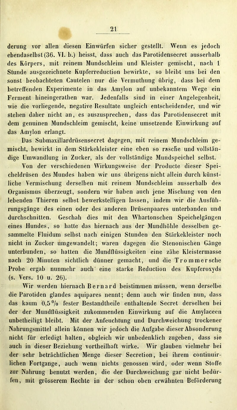 derung vor allen diesen Einwürfen sicher gestellt. Wenn es jedoch ebendaselbst (36. VI. b.) heisst, dass auch das Parotidensecret ausserhalb des Körpers, mit reinem Mundschleim und Kleister gemischt, nach 1 Stunde ausgezeichnete Kupferreduclion bewirkte, so bleibt uns hei den sonst beobachteten Caulelen nur die Vermuthung übrig, dass hei dem betreffenden Experimente in das Amylon auf unbekanntem Wege ein Ferment hineingerathen war. Jedenfalls sind in einer Angelegenheit, wie die vorliegende, negative Resultate ungleich entscheidender, und wir stehen daher nicht an, es auszusprechen, dass das Parotidensecret mit dem genuinen Mundschleim gemischt, keine umsetzende Einwirkung auf das Amylon erlangt. Das Submaxillardrüsensecret dagegen, mit reinem Mundschleim ge- mischt, bewirkt, in dem Stärkekleister eine eben so rasclie und vollstän- dige Umwandlung in Zucker, als der vollständige Mundspeichel selbst. Von der verschiedenen Wirkungsweise der Producte dieser Spei- cheldrüsen des Mundes haben wir uns übrigens nicht allein durch künst- liche Vermischung derselben mit reinem Mundschleim ausserhalb des Organismus überzeugt, sondern wir haben auch jene Mischung von den lebenden Thieren selbst bewerkstelligen lassen, indem wir die Ausfüh- rungsgänge des einen oder des anderen Drüsenpaares unterbanden und durchschnitten. Geschah dies mit den Whartonschen Speichelgängen eines Hundes, so hatte das hiernach aus der Mundhöhle desselben ge- sammelte Fluidum seihst nach einigen Stunden den Stärkekleister noch nicht in Zucker umgewandelt; waren dagegen die Stenonischen Gänge unterbunden, so hatten die Mundflüssigkeiten eine zähe Kleistermasse nach 20 Minuten sichtlich dünner gemacht, und die Trommersehe Probe ergab nunmehr auch' eine starke Reduction des Kupferoxyds (s. Vers. 10 u. 26). Wir werden hiernach Bernard beistimmen müssen, wenn derselbe die Parotiden glandes aquipares nennt; denn auch wir finden nun, dass das kaum 0,5% fester Bestandtheile enthaltende Secret derselben hei der der Mundflüssigkeit zukommenden Einwirkung auf die Amylaceen unbetheiligt bleibt. Mit der Anfeuchtung und Durchweichung trockener Nahrungsmittel allein können wir jedoch die Aufgabe dieser Absonderung nicht für erledigt hallen, obgleich wir unbedenklich zugeben, dass sie auch in dieser Beziehung vortheilhaft wirke. Wir glauben vielmehr bei der sehr beträchtlichen Menge dieser Secretion, bei ihrem continuir- lichen Fortgange, auch wenn nichts genossen wird, oder wenn Stolle zur Nahrung benutzt werden, die der Durchweichung gar nicht bedür- fen, mit grösserem Rechte in der schon oben erwähnten Beförderung