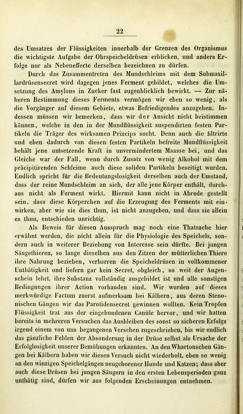 des Umsatzes der Flüssigkeiten innerhalb der Grenzen des Organismus die wichtigste Aufgabe der Ohrspeicheldrüsen erblicken, und andere Er- folge nur als Nebeneffecte derselben bezeichnen zu dürfen. Durch das Zusammentreten des Mundschleims mit dem Submaxil- lardrüsensecret wird dagegen jenes Ferment gebildet, welches die Um- setzung des Amylons in Zucker fast augenblicklich bewirkt. — Zur nä- heren Bestimmung dieses Ferments vermögen wir eben so wenig, als die Vorgänger auf diesem Gebiete, etwas Befriedigendes anzugeben. In- dessen müssen wir bemerken, dass wir der Ansicht nicht beistimmen können, welche in den in der Mundflüssigkeit suspendirlen festen Par- tikeln die Träger des wirksamen Princips sucht. Denn auch die filtrirte und eben dadurch von diesen festen Partikeln befreite Mundflüssigkeit behält jene unlsetzende Kraft in unvermindertem Maasse bei, und das Gleiche war der Fall, wenn durch Zusatz von wenig Alkohol mit dem präcipitirenden Schleime auch diese soliden Partikeln beseitigt wurden. Endlich spricht für die Bedeutungslosigkeit derselben auch der Umstand, dass der reine Mundschleim an sich, der alle jene Körper enthält, durch- aus nicht als Ferment wirkt. Hiermit kann nicht in Abrede gestellt sein, dass diese Körperchen auf die Erzeugung des Ferments mit ein- wirken, aber wie sie dies thun, ist nicht anzugeben, und dass sie allein es thun, entschieden unrichtig. Als Beweis für diesen Ausspruch mag noch eine Thatsache hier erwähnt werden, die nicht allein für die Physiologie des Speichels, son- dern auch in weiterer Beziehung von Interesse sein dürfte. Bei jungen Säugethieren, so lange dieselben aus den Zitzen der mütterlichen Thiere ihre Nahrung beziehen, verharren die Speicheldrüsen in vollkommener Lnlhätigkeit und liefern gar kein Secret, obgleich, so weit der Augen- schein lehrt, ihre Substanz vollständig ausgebildet ist und alle sonstigen Bedingungen ihrer Action vorhanden sind. Wir wurden auf dieses merkwürdige Factum zuerst aufmerksam bei Kälbern, aus deren Steno- nischen Gängen wir das Parotidensecret gewinnen wollten. Kein Tropfen Flüssigkeit trat aus der eingebundenen Canüle hervor, und wir hatten bereits in mehreren Versuchen das Ausbleiben des sonst so sicheren Erfolgs irgend einem von uns begangenen Versehen zugeschrieben, bis wir endlich das gänzliche Fehlen der Absonderung in der Drüse selbst als Ursache der Erfolglosigkeit unserer Bemühungen erkannten. An den Whartonschen Gän- gen hei Kälbern haben wir diesen Versuch nicht wiederholt, eben so wenig an den winzigen Speichelgängen neugeborener Hunde und Katzen; dass aber auch diese Drüsen bei jungen Säugern in den ersten Lebensperioden ganz unthätig sind, dürfen wir aus folgenden Erscheinungen entnehmen.