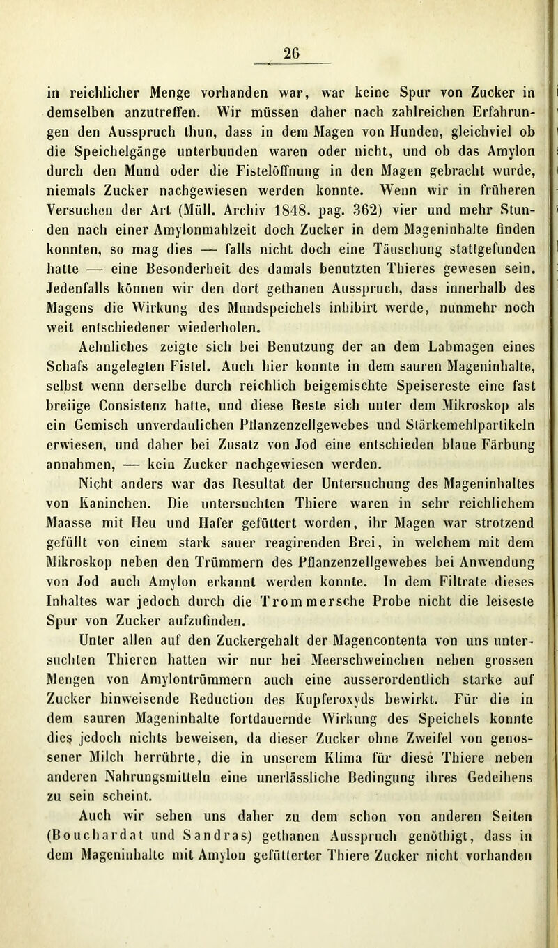 in reichlicher Menge vorhanden war, war keine Spur von Zucker in demselben anzutreflen. Wir müssen daher nach zahlreichen Erfahrun- gen den Ausspruch Ihun, dass in dem Magen von Hunden, gleichviel ob die Speichelgänge unterbunden waren oder nicht, und ob das Amylon durch den Mund oder die Fistelöffnung in den Magen gebracht wurde, niemals Zucker nachgewiesen werden konnte. Wenn wir in früheren Versuchen der Art (Müll. Archiv 1848. pag. 362) vier und mehr Stun- den nach einer Amylonmahlzeit doch Zucker in dem Mageninhalte finden konnten, so mag dies — falls nicht doch eine Täuschung stattgefunden hatte — eine Besonderheit des damals benutzten Thieres gewesen sein. Jedenfalls können wir den dort gethanen Ausspruch, dass innerhalb des Magens die Wirkung des Mundspeichels inhibirt werde, nunmehr noch weit entschiedener wiederholen. Aehnliches zeigte sich bei Benutzung der an dem Labmagen eines Schafs angelegten Fistel. Auch hier konnte in dem sauren Mageninhalte, selbst wenn derselbe durch reichlich beigemischte Speisereste eine fast breiige Consistenz hatte, und diese Beste, sich unter dem Mikroskop als ein Gemisch unverdaulichen Pflanzenzellgewebes und Stärkemehlpartikeln erwiesen, und daher bei Zusatz von Jod eine entschieden blaue Färbung annahmen, — kein Zucker nachgewiesen werden. Nicht anders war das Resultat der Untersuchung des Mageninhaltes von Kaninchen. Die untersuchten Thiere waren in sehr reichlichem Maasse mit Heu und Hafer gefüttert worden, ihr Magen war strotzend gefüllt von einem stark sauer reagirenden Brei, in welchem mit dem Mikroskop neben den Trümmern des Pflanzenzellgewebes bei Anwendung von Jod auch Amylon erkannt werden konnte. In dem Filtrate dieses Inhaltes war jedoch durch die Trommersche Probe nicht die leiseste Spur von Zucker aufzufinden. Unter allen auf den Zuckergehalt der Magencontenta von uns unter- suchten Thieren hatten wir nur bei Meerschweinchen neben grossen Mengen von Amylontrümmern auch eine ausserordentlich starke auf Zucker hinweisende Reduction des Kupferoxyds bewirkt. Für die in dem sauren Mageninhalte fortdauernde Wirkung des Speichels konnte dies jedoch nichts beweisen, da dieser Zucker ohne Zweifel von genos- sener Milch herrührte, die in unserem Klima für diese Thiere neben anderen Nahrungsmitteln eine unerlässliche Bedingung ihres Gedeihens zu sein scheint. Auch wir sehen uns daher zu dem schon von anderen Seiten (Bouchardat und Sandras) gethanen Ausspruch genöthigt, dass in dem Mageninhalte mit Amylon gefütterter Thiere Zucker nicht vorhanden