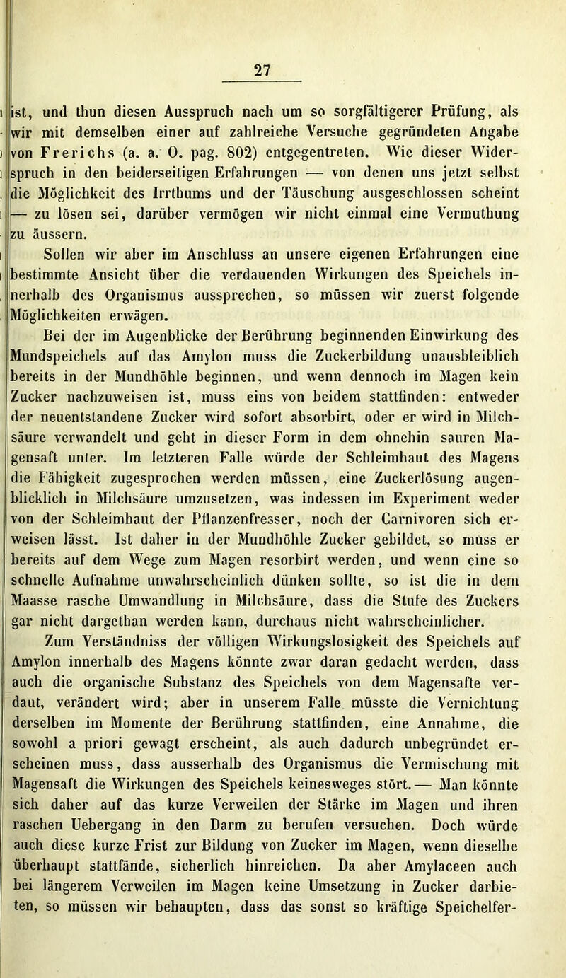 i ist, und thun diesen Ausspruch nach um so sorgfältigerer Prüfung, als i wir mit demselben einer auf zahlreiche Versuche gegründeten Angabe ) von Frerichs (a. a. 0. pag. 802) entgegentreten. Wie dieser Wider- i spruch in den beiderseitigen Erfahrungen — von denen uns jetzt selbst , die Möglichkeit des Irrthums und der Täuschung ausgeschlossen scheint i — zu lösen sei, darüber vermögen wir nicht einmal eine Vermuthung zu äussern. i Sollen wir aber im Anschluss an unsere eigenen Erfahrungen eine i bestimmte Ansicht über die verdauenden Wirkungen des Speichels in- nerhalb des Organismus aussprechen, so müssen wir zuerst folgende Möglichkeiten erwägen. Bei der im Augenblicke der Berührung beginnenden Einwirkung des Mundspeichels auf das Amylon muss die Zuckerbildung unausbleiblich bereits in der Mundhöhle beginnen, und wenn dennoch im Magen kein Zucker nachzuweisen ist, muss eins von beidem stattfinden: entweder der neuentslandene Zucker wird sofort absorbirt, oder er wird in Milch- säure verwandelt und geht in dieser Form in dem ohnehin sauren Ma- gensaft unter. Im letzteren Falle würde der Schleimhaut des Magens die Fähigkeit zugesprochen werden müssen, eine Zuckerlösung augen- blicklich in Milchsäure umzuselzen, was indessen im Experiment weder von der Schleimhaut der Pflanzenfresser, noch der Carnivoren sich er- weisen lässt. Ist daher in der Mundhöhle Zucker gebildet, so muss er bereits auf dem Wege zum Magen resorbirt werden, und wenn eine so schnelle Aufnahme unwahrscheinlich dünken sollte, so ist die in dem Maasse rasche Umwandlung in Milchsäure, dass die Stufe des Zuckers gar nicht dargethan werden kann, durchaus nicht wahrscheinlicher. Zum Yerständniss der völligen Wirkungslosigkeit des Speichels auf Amylon innerhalb des Magens könnte zwar daran gedacht werden, dass auch die organische Substanz des Speichels von dem Magensafte ver- daut, verändert wird; aber in unserem Falle müsste die Vernichtung derselben im Momente der Berührung stattfinden, eine Annahme, die sowohl a priori gewagt erscheint, als auch dadurch unbegründet er- scheinen muss, dass ausserhalb des Organismus die Vermischung mit Magensaft die Wirkungen des Speichels keinesweges stört.— Man könnte sich daher auf das kurze Verweilen der Stärke im Magen und ihren raschen Uebergang in den Darm zu berufen versuchen. Doch würde auch diese kurze Frist zur Bildung von Zucker im Magen, wenn dieselbe überhaupt stattfände, sicherlich hinreichen. Da aber Amylaceen auch bei längerem Verweilen im Magen keine Umsetzung in Zucker darbie- ten, so müssen wir behaupten, dass das sonst so kräftige Speichelfer-