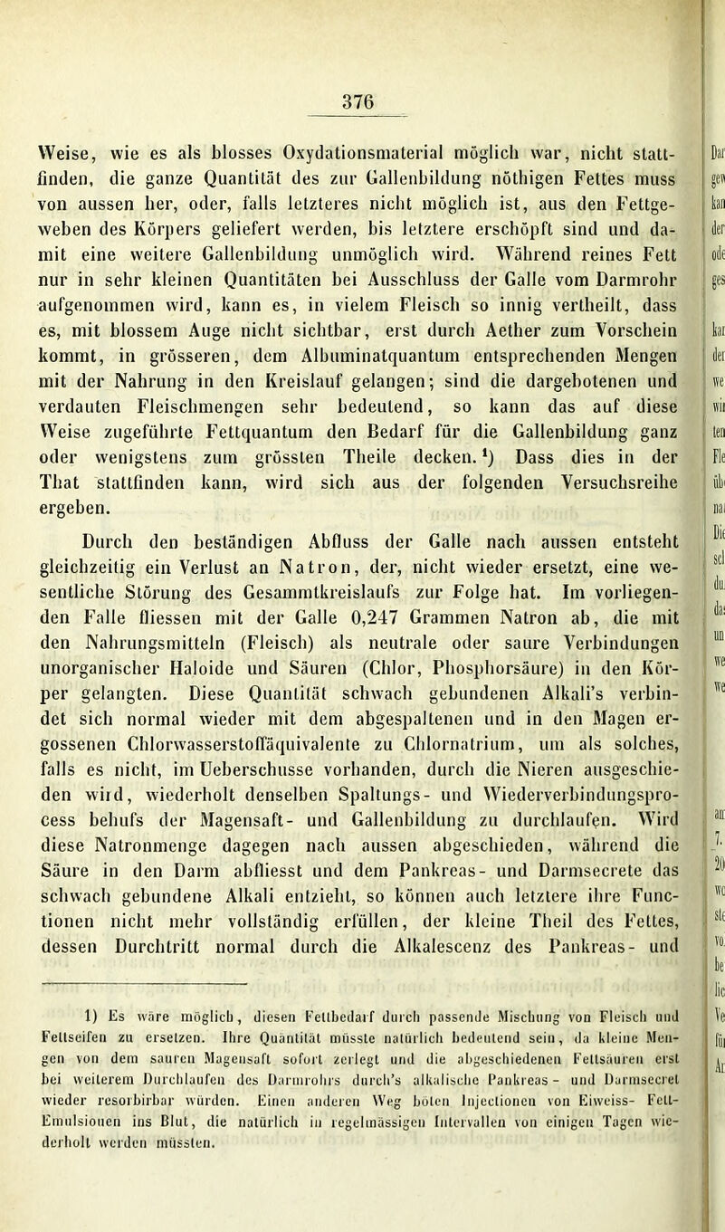 Weise, wie es als blosses Oxydationsmaterial möglich war, nicht statt- finden, die ganze Quantität des zur Gallenbildung nöthigen Fettes muss von aussen her, oder, falls letzteres nicht möglich ist, aus den Fettge- weben des Körpers geliefert werden, bis letztere erschöpft sind und da- mit eine weitere Gallenbildung unmöglich wird. Während reines Fett nur in sehr kleinen Quantitäten hei Ausschluss der Galle vom Darmrohr aufgenommen wird, kann es, in vielem Fleisch so innig vertheilt, dass es, mit blossem Auge nicht sichtbar, erst durch Aether zum Vorschein kommt, in grösseren, dem Albuminatquantum entsprechenden Mengen mit der Nahrung in den Kreislauf gelangen; sind die dargebotenen und verdauten Fleischmengen sehr bedeutend, so kann das auf diese Weise zugeführte Fettquantum den Bedarf für die Gallenbildung ganz oder wenigstens zum grössten Theile decken. *) Dass dies in der That stattfinden kann, wird sich aus der folgenden Versuchsreihe ergehen. Durch den beständigen Abfluss der Galle nach aussen entsteht gleichzeitig ein Verlust an Natron, der, nicht wieder ersetzt, eine we- sentliche Störung des Gesammtkreislaufs zur Folge hat. Im vorliegen- den Falle fliessen mit der Galle 0,247 Grammen Natron ab, die mit den Nahrungsmitteln (Fleisch) als neutrale oder saure Verbindungen unorganischer Haloide und Säuren (Chlor, Phosphorsäure) in den Kör- per gelangten. Diese Quantität schwach gebundenen Alkali’s verbin- det sich normal wieder mit dem abgespaltenen und in den Magen er- gossenen Chlorwasserstoffäquivalente zu Chlornatrium, um als solches, falls es nicht, im Ueberschusse vorhanden, durch die Nieren ausgeschie- den wird, wiederholt denselben Spaltungs- und Wiederverbindungspro- cess behufs der Magensaft- und Gallenbildung zu durchlaufen. Wird diese Natronmenge dagegen nach aussen abgeschieden, während die Säure in den Darm abfliesst und dem Pankreas- und Darmsecrete das schwach gebundene Alkali entzieht, so können auch letztere ihre Func- tionen nicht mehr vollständig erfüllen, der kleine Theil des Fettes, dessen Durchtritt normal durch die Alkalescenz des Pankreas- und 1) Es wäre möglich, diesen Feltbedarf durch passende Mischung von Fleisch und Feltseifen zu ersetzen. Ihre Quantität müsste natürlich bedeutend sein, da kleine Men- gen von dem sauren Magensaft sofort zerlegt und die abgeschiedenen Fettsäuren erst bei weiterem Durchlaufen des Darmrohrs durch’s alkalische Pankreas- und Durmsecret wieder resorbirbar würden. Einen anderen Weg böten Injeclioncn von Eiweiss- Fett- Emulsionen ins ßlut, die natürlich in regelmässigen Intervallen von einigen Tagen wie- derholt werden müssten.