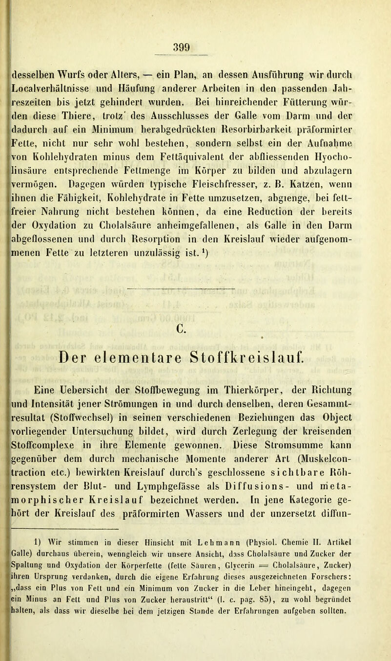 desselben Wurfs oder Alters, — ein Plan, an dessen Ausführung wir durch Localverhältnisse und Häufung anderer Arbeiten in den passenden Jah- reszeiten bis jetzt gehindert wurden. Bei hinreichender Fütterung wür- den diese Thiere, trotz' des Ausschlusses der Galle vom Darm und der dadurch auf ein Minimum herabgedrückten Resorbirbarkeit präformirter Fette, nicht nur sehr wohl bestehen, sondern seihst ein der Aufnahme von Kohlehydraten minus dem Fettäquivalent der abfliessenden Hyocho- linsäure entsprechende Fettmenge im Körper zu bilden und abzulagern [vermögen. Dagegen würden typische Fleischfresser, z. B. Katzen, wenn ihnen die Fähigkeit, Kohlehydrate in Fette umzusetzen, abgienge, bei fett- freier Nahrung nicht bestehen können, da eine Reduction der bereits der Oxydation zu Cholalsäure anheimgefallenen, als Galle in den Darm abgeflossenen und durch Resorption in den Kreislauf wieder aufgenom- menen Fette zu letzteren unzulässig ist. *) c. Der elementare Stoffkreislauf. Eine Uebersicht der Stoffhewegung im Thierkörper, der Richtung und Intensität jener Strömungen in und durch denselben, deren Gesammt- resultat (Stoffwechsel) in seinen verschiedenen Beziehungen das Object vorliegender Untersuchung bildet, wird durch Zerlegung der kreisenden Stoffcomplexe in ihre Elemente gewonnen. Diese Stromsumme kann gegenüber dem durch mechanische Momente anderer Art (Muskelcon- traction etc.) bewirkten Kreislauf durch’s geschlossene sichtbare Röh- rensystem der Blut- und Lymphgefässe als Diffusions- und meta- morphischer Kreislauf bezeichnet werden. In jene Kategorie ge- hört der Kreislauf des präformirten Wassers und der unzersetzt difftin- 1) Wir stimmen in dieser Hinsicht mit Lehmann (Physiol. Chemie II. Artikel Galle) durchaus überein, wenngleich wir unsere Ansicht, dass Cholalsäure und Zucker der Spaltung und Oxydation der Körperfette (fette Säuren, Glycerin = Cholalsäure, Zucker) ihren Ursprung verdanken, durch die eigene Erfahrung dieses ausgezeichneten Forschers: „dass ein Plus von Fett und ein Minimum von Zucker in die Leber hineingeht, dagegen ein Minus an Fett und Plus von Zucker heraustritt“ (I. c. pag. 85), zu wohl begründet halten, als dass wir dieselbe bei dem jetzigen Stande der Erfahrungen aufgeben sollten.