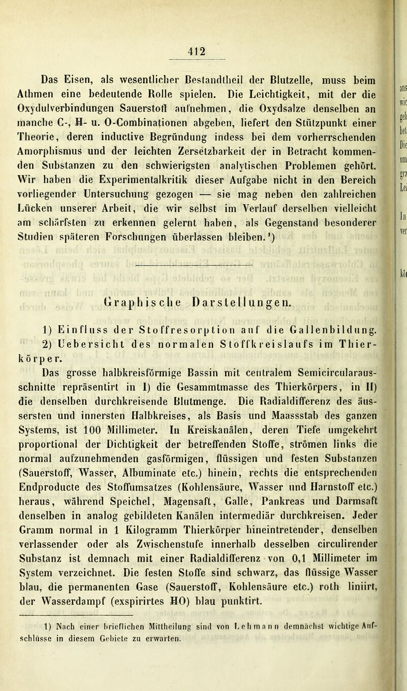 Das Eisen, als wesentlicher Bestandteil der Blutzelle, muss beim Athmen eine bedeutende Rolle spielen. Die Leichtigkeit, mit der die Oxydulverbindungen Sauerstoff aufnehmen, die Oxydsalze denselben an manche C-, H- u. O-Combinationen abgeben, liefert den Stützpunkt einer Theorie, deren inductive Begründung indess bei dem vorherrschenden Amorphismus und der leichten Zersetzbarkeit der in Betracht kommen- den Substanzen zu den schwierigsten analytischen Problemen gehört. Wir haben die Experimentalkritik dieser Aufgabe nicht in den Bereich vorliegender Untersuchung gezogen — sie mag neben den zahlreichen Lücken unserer Arbeit, die wir selbst im Verlauf derselben vielleicht am schärfsten zu erkennen gelernt haben, als Gegenstand besonderer Studien späteren Forschungen überlassen bleiben.') Graphische Darstellungen. 1) Einfluss der Stoffresorption auf die Gallenbildung. 2) Uebersicht des normalen Stoffkreislaufs im Thier- körper. Das grosse halbkreisförmige Bassin mit centralem Semicircularaus- schnitte repräsentirt in I) die Gesammtmasse des Thierkörpers, in II) die denselben durchkreisende Blutmenge. Die Radialdifferenz des äus- sersten und innersten Halbkreises, als Basis und Maassstab des ganzen Systems, ist 100 Millimeter. In Kreiskanälen, deren Tiefe umgekehrt proportional der Dichtigkeit der betreffenden Stoffe, strömen links die normal aufzunehmenden gasförmigen, flüssigen und festen Substanzen (Sauerstoff, Wasser, Albuminate etc.) hinein, rechts die entsprechenden Endproducte des Stoffumsatzes (Kohlensäure, Wasser und Harnstoff etc.) heraus, während Speichel, Magensaft, Galle, Pankreas und Darmsaft denselben in analog gebildeten Kanälen intermediär durchkreisen. Jeder Gramm normal in 1 Kilogramm Thierkörper hineintretender, denselben verlassender oder als Zwischenstufe innerhalb desselben circulirender Substanz ist demnach mit einer Radialdifferenz von 0,1 Millimeter im System verzeichnet. Die festen Stoffe sind schwarz, das flüssige Wasser blau, die permanenten Gase (Sauerstoff, Kohlensäure etc.) roth liniirt, der Wasserdampf (exspirirtes HO) blau punktirt. t) Nach einer hrieflichen Mitteilung sind von Lehmann demnächst wichtige Auf- schlüsse in diesem Gebiete zu erwarten.
