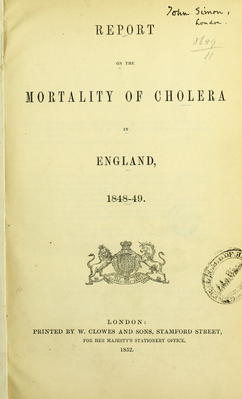 REPORT dxr*- eLtn^- ■ f'l s/ 7/ ON THE MORTALITY OE CHOLERA IN ENGLAND, 1848-49. LONDON: PRINTED BY W. CLOWES AND SONS, STAMFORD STREET, FOR HER MAJESTY’S STATIONERY OFFICE. 1852.