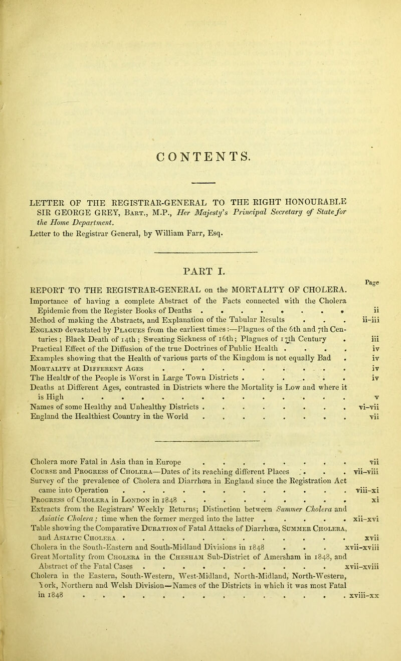 CONTENTS. LETTER OF THE REGISTRAR-GENERAL TO THE RIGHT HONOURABLE SIR GEORGE GREY, Bart., M.P., Her Majesty's Principal Secretary of State for the Home Department. Letter to the Registrar General, by William Farr, Esq. PART I. Page REPORT TO THE REGISTRAR-GENERAL on the MORTALITY OF CHOLERA. Importance of having a complete Abstract of the Facts connected with the Cholera Epidemic from the Register Books of Deaths ii Method of making the Abstracts, and Explanation of the Tabular Results . . . ii-iii England devastated by Plagues from the earliest times:—Plagues of the 6th and 7th Cen- turies ; Black Death of 14th ; Sweating Sickness of 16th; Plagues of 17th Century . iii Practical Effect of the Diffusion of the true Doctrines of Public Health .... iv Examples showing that the Health of various parts of the Kingdom is not equally Bad . iv Mortality at Different Ages .......... iv The Health-of the People is Worst in Large Town Districts . ..... iv Deaths at Different Ages, contrasted in Districts where the Mortality is Low and where it is High .............. v Names of some Healthy and Unhealthy Districts ........ vi-vii England the Healthiest Country in the World ........ vii Cholera more Fatal in Asia than in Europe ........ vii Course and Progress of Cholera—Dates of its reaching different Places . . . . vii-viii Survey of the prevalence of Cholera and Diarrhoea in England since the Registration Act came into Operation ............ viii-xi Progress of Cholera in London in 1848 ......... xi Extracts from the Registrars’ Weekly Returns; Distinction between Summer Cholera and Asiatic Cholera; time when the former merged into the latter ..... xii-xvi Table showing the Comparative Duration of Fatal Attacks of Diarrhoea, Summer Cholera, and Asiatic Cholera ............ xvii Cholera in the South-Eastern and South-Midland Divisions in 1848 . . . xvii-xviii Great Mortality from Cholera in the Chesham Sub-District of Amcrsham in 1848, and Abstract of the Fatal Cases .......... xvii-xviii Cholera in the Eastern, South-Western, West-Midland, North-Midland, North-Western, A ork, Northern and Welsh Division—Names of the Districts in which it was most Fatal in 1848 .............. xviii-xx If