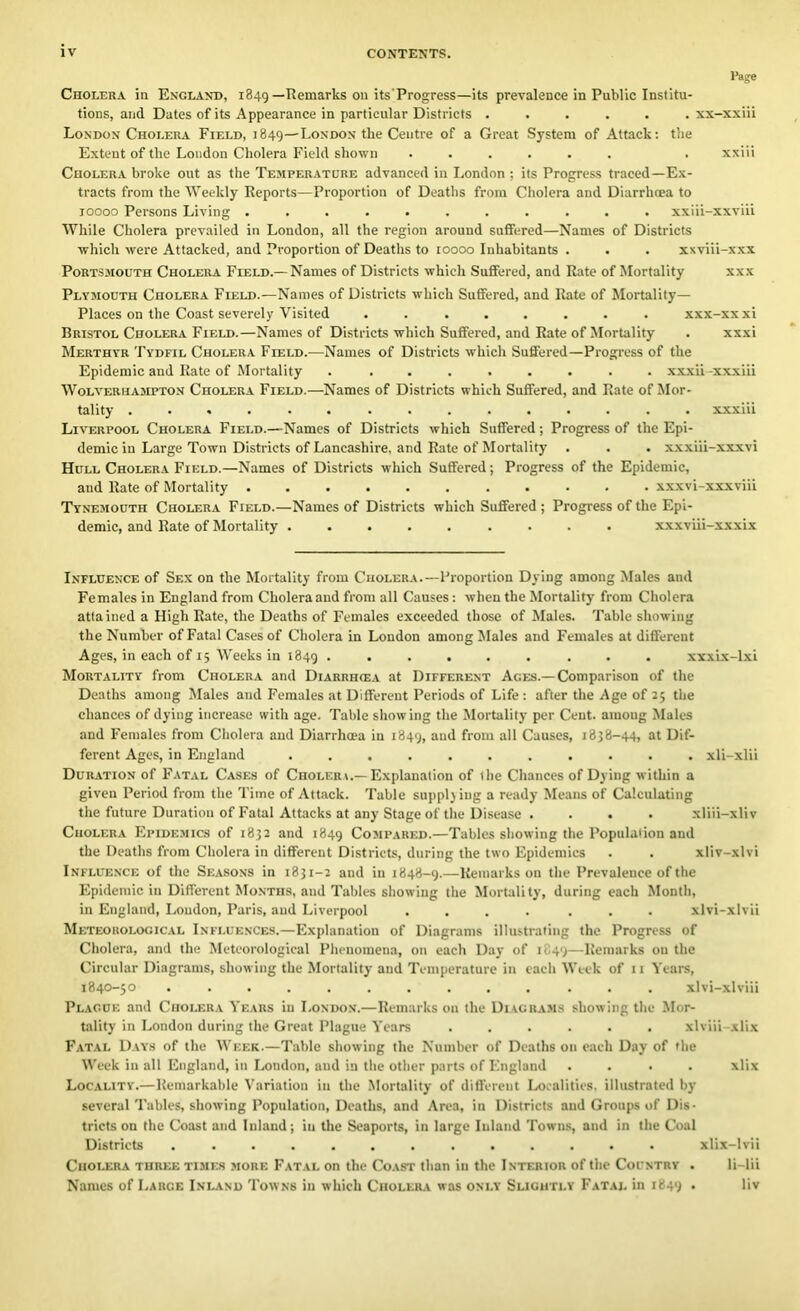 Page Cholera in England, 1849—Remarks on its'Progress—>ts prevalence in Public Institu- tions, and Dates of its Appearance in particular Districts ...... xx-xxiii London Cholera Field, 1849—London the Centre of a Great System of Attack: the Extent of the London Cholera Field shown ...... . xxiii Cholera broke out as the Temperature advanced in London : its Progress traced—Ex- tracts from the Weekly Reports—Proportion of Deaths from Cholera and Diarrhoea to 10000 Persons Living ........... xxiii-xxviii While Cholera prevailed in London, all the region around suffered—Names of Districts which were Attacked, and Proportion of Deaths to 10000 Inhabitants . . . xxviii-xxx Portsmouth Cholera Field.—Names of Districts which Suffered, and Rate of Mortality xxx Plymouth Cholera Field.—Names of Districts which Suffered, and Rate of Mortality- Places on the Coast severely Visited ........ xxx-xxxi Bristol Cholera Field.—Names of Districts which Suffered, and Rate of Mortality . xxxi Merthyr Tydfil Cholera Field.—Names of Districts which Suffered—Progress of the Epidemic and Rate of Mortality . ........ xxxii -xxxiii Wolverhampton Cholera Field.—Names of Districts which Suffered, and Rate of Mor- tality xxxiii Liverpool Cholera Field.—Names of Districts which Suffered; Progress of the Epi- demic in Large Town Districts of Lancashire, and Rate of Mortality . . . xxxiii-xxxvi Hull Cholera Field.—Names of Districts which Suffered; Progress of the Epidemic, and Rate of Mortality xxxvi-xxxviii Tynemouth Cholera Field.—Names of Districts which Suffered ; Progress of the Epi- demic, and Rate of Mortality xxxviii-xxxix Influence of Sex on the Mortality from Cholera.—Proportion Dying among Males and Females in England from Cholera and from all Causes: when the Mortality from Cholera attained a High Rate, the Deaths of Females exceeded those of Males. Table showing the Number of Fatal Cases of Cholera in London among Males and Females at different Ages, in each of 15 Weeks in 1849 ...... ... xxxix-lxi Mortality from Cholera and Diarrhoea at Different Ages.— Comparison of the Deaths among Males and Females at Different Periods of Life: after the Age of 25 the chances of dying increase with age. Table showing the Mortality per Cent, amoug Males and Females from Cholera and Diarrhoea in 1849, ai‘d from all Causes, 1838-44, at Dif- ferent Ages, in England ........... xli-xlii Duration of Fatal Cases of Cholera.—Explanation of the Chances of Dying within a given Period from the Time of Attack. Table supplying a ready Means of Calculating the future Duration of Fatal Attacks at any Stage of the Disease . . . • xliii-xliv Cholera Epidemics of 1832 and 1849 Compared.—Tables showing the Population and the Deaths from Cholera in different Districts, during the Uo Epidemics . . xliv-xlvi Influence of the Seasons in 1831-2 and in 1848-9.—Remarks on the Prevalence of the Epidemic in Different Months, and Tables showing the Mortality, during each Month, in England, London, Paris, and Liverpool .... ... xlvi-xlvii Meteorological Influences.—Explanation of Diagrams illustrating the Progress of Cholera, and the Meteorological Phenomena, on each Day of 1849—Remarks on the Circular Diagrams, showing the Mortality and Temperature in each Week of 11 Years, 1840-50 ............. xlvi-xlviii Plague and Cholera Years in London.—Remarks on the Diagrams showing the Mor- tality in London during the Great Plague Years ...... xlviii-xlix Fatal Days of the Week.—Table showing the Number of Deaths on each Day of the Week in all England, in London, and in the other parts of England .... xlix Locality.—Remarkable Variation in the Mortality of different Localities, illustrated by several Tables, showing Population, Deaths, and Area, in Districts and Groups of Dis- tricts on the Coast and Inland; in the Seaports, in large Inland Towns, and in the Coal Districts ............. xlix-lvii Cholera three times more Fatal on the Coast than in the Interior of the Country . li-lii Names of Large Inland Towns in which Cholera was only Slightly Fatal in 1849 . liv