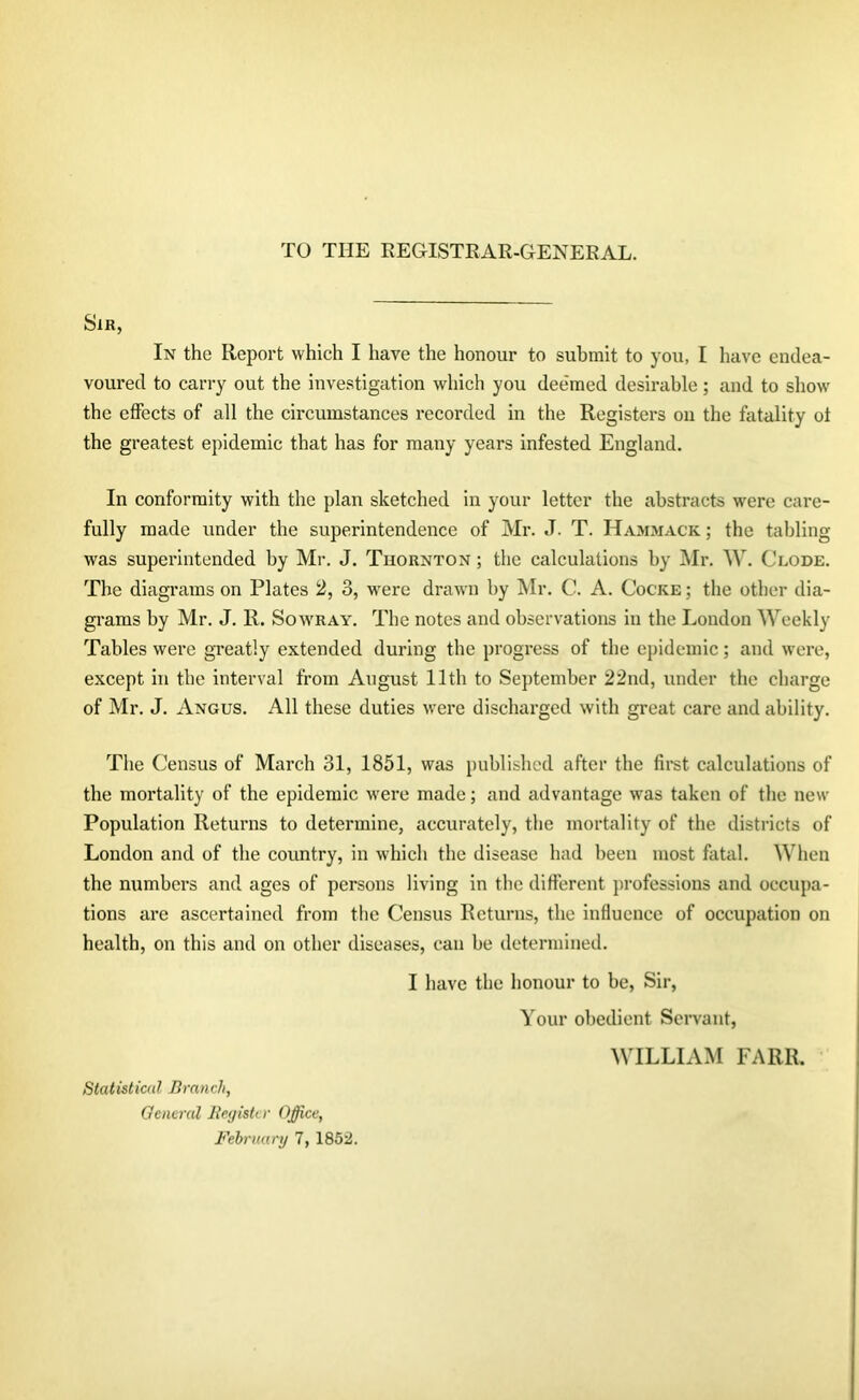 Sir, In the Report which I have the honour to submit to you, I have endea- voured to carry out the investigation which you deemed desirable; and to show the effects of all the circumstances recorded in the Registers on the fatality oi the greatest epidemic that has for many years infested England. In conformity with the plan sketched in your letter the abstracts were care- fully made under the superintendence of Mr. J. T. Hammack ; the tabling was superintended by Mr. J. Thornton ; the calculations by Mr. W. Clode. The diagrams on Plates 2, 3, were drawn by Mr. C. A. Cocke ; the other dia- grams by Mr. J. R. Sowray. The notes and observations in the London Weekly Tables were greatly extended during the progress of the epidemic; and were, except in the interval from August 11th to September 22nd, under the charge of Mr. J. Angus. All these duties were discharged with great care and ability. The Census of March 31, 1851, was published after the first calculations of the mortality of the epidemic were made; and advantage was taken of the new Population Returns to determine, accurately, the mortality of the districts of London and of the country, in which the disease had been most fatal. When the numbers and ages of persons living in tbc different professions and occupa- tions are ascertained from the Census Returns, the influence of occupation on health, on this and on other diseases, can be determined. I have the honour to be, Sir, Your obedient Servant, WILLIAM FARR. Statistical Branch, General Register Office,