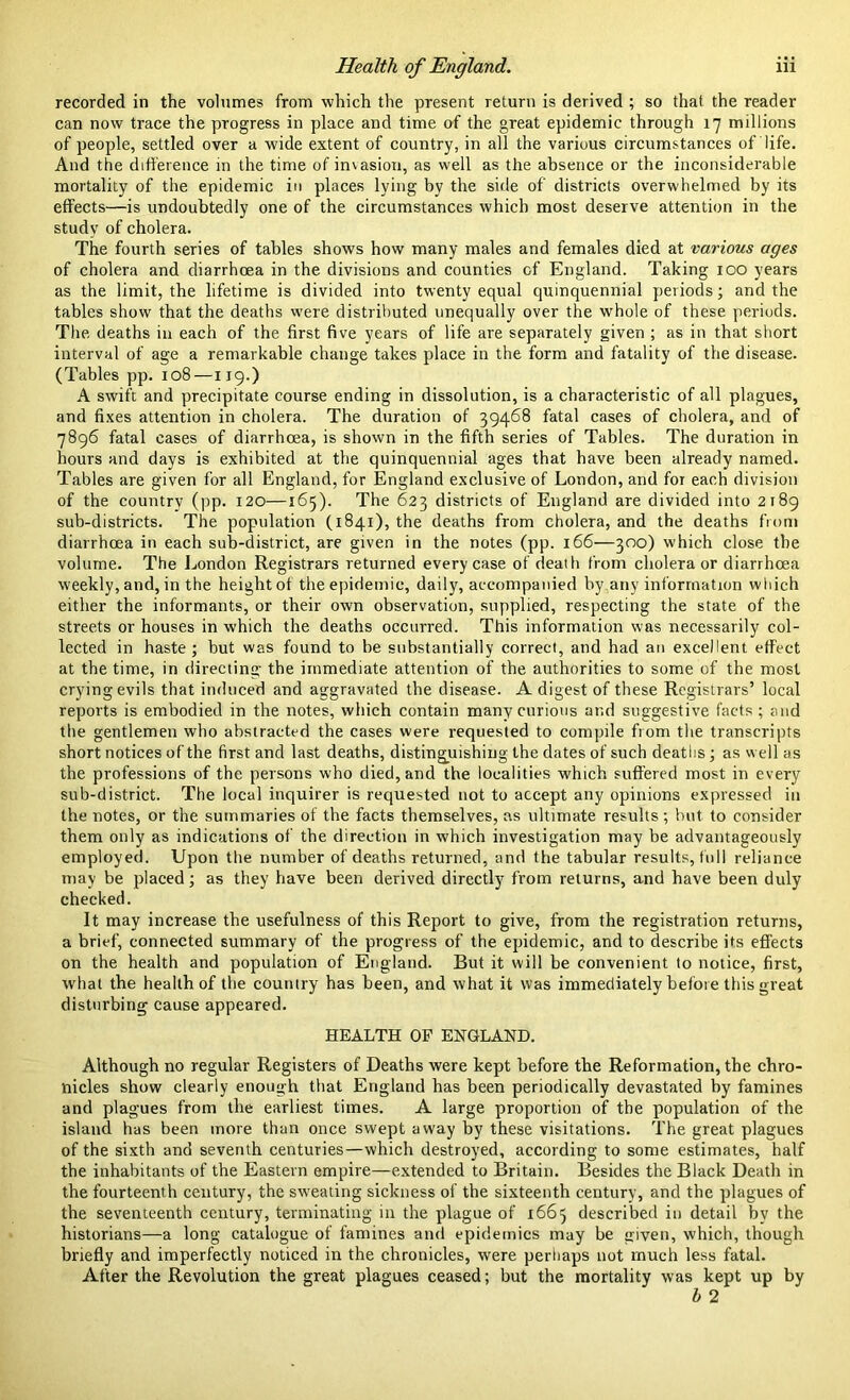 recorded in the volumes from which the present return is derived ; so that the reader can now trace the progress in place and time of the great epidemic through 17 millions of people, settled over a wide extent of country, in all the various circumstances of life. And the difference in the time of invasion, as well as the absence or the inconsiderable mortality of the epidemic in places lying by the side of' districts overwhelmed by its effects—is undoubtedly one of the circumstances which most deserve attention in the study of cholera. The fourth series of tables shows how many males and females died at various ages of cholera and diarrhoea in the divisions and counties cf England. Taking 100 years as the limit, the lifetime is divided into twenty equal quinquennial periods; and the tables show that the deaths were distributed unequally over the whole of these periods. The deaths in each of the first five years of life are separately given ; as in that short interval of age a remarkable change takes place in the form and fatality of the disease. (Tables pp. 108—119.) A swift and precipitate course ending in dissolution, is a characteristic of all plagues, and fixes attention in cholera. The duration of 39468 fatal cases of cholera, and of 7896 fatal cases of diarrhoea, is shown in the fifth series of Tables. The duration in hours and days is exhibited at the quinquennial ages that have been already named. Tables are given for all England, for England exclusive of London, and for each division of the country (pp. 120—165). The 623 districts of England are divided into 2189 sub-districts. The population (1841), the deaths from cholera, and the deaths from diarrhoea in each sub-district, are given in the notes (pp. 166—300) which close the volume. The London Registrars returned every case of death from cholera or diarrhoea weekly, and, in the height of the epidemic, daily, accompanied by any information which either the informants, or their own observation, supplied, respecting the state of the streets or houses in which the deaths occurred. This information was necessarily col- lected in haste; but was found to be substantially correct, and had an excellent effect at the time, in directing the immediate attention of the authorities to some of the most crying evils that induced and aggravated the disease. A digest of these Registrars’ local reports is embodied in the notes, which contain many curious ar.d suggestive facts ; and the gentlemen who abstracted the cases were requested to compile from the transcripts short notices of the first and last deaths, distinguishing the dates of such deaths; as well as the professions of the persons who died, and the localities which suffered most in every sub-district. The local inquirer is requested not to accept any opinions expressed in the notes, or the summaries of the facts themselves, as ultimate results; but to consider them only as indications of the direction in which investigation may be advantageously employed. Upon the number of deaths returned, and the tabular results, lull reliance may be placed; as they have been derived directly from returns, and have been duly checked. It may increase the usefulness of this Report to give, from the registration returns, a brief, connected summary of the progress of the epidemic, and to describe its effects on the health and population of England. But it will be convenient to notice, first, what the health of the country has been, and what it was immediately before this great disturbing cause appeared. HEALTH OF ENGLAND. Although no regular Registers of Deaths were kept before the Reformation, the chro- nicles show clearly enough that England has been periodically devastated by famines and plagues from the earliest times. A large proportion of the population of the island has been more than once swept away by these visitations. The great plagues of the sixth and seventh centuries—which destroyed, according to some estimates, half the inhabitants of tbe Eastern empire—extended to Britain. Besides the Black Death in the fourteenth century, the sweating sickness of the sixteenth century, and the plagues of the seventeenth century, terminating in the plague of 1663 described in detail by the historians—a long catalogue of famines and epidemics may be given, which, though briefly and imperfectly noticed in the chronicles, were perhaps not much less fatal. After the Revolution the great plagues ceased; but the mortality was kept up by b 2