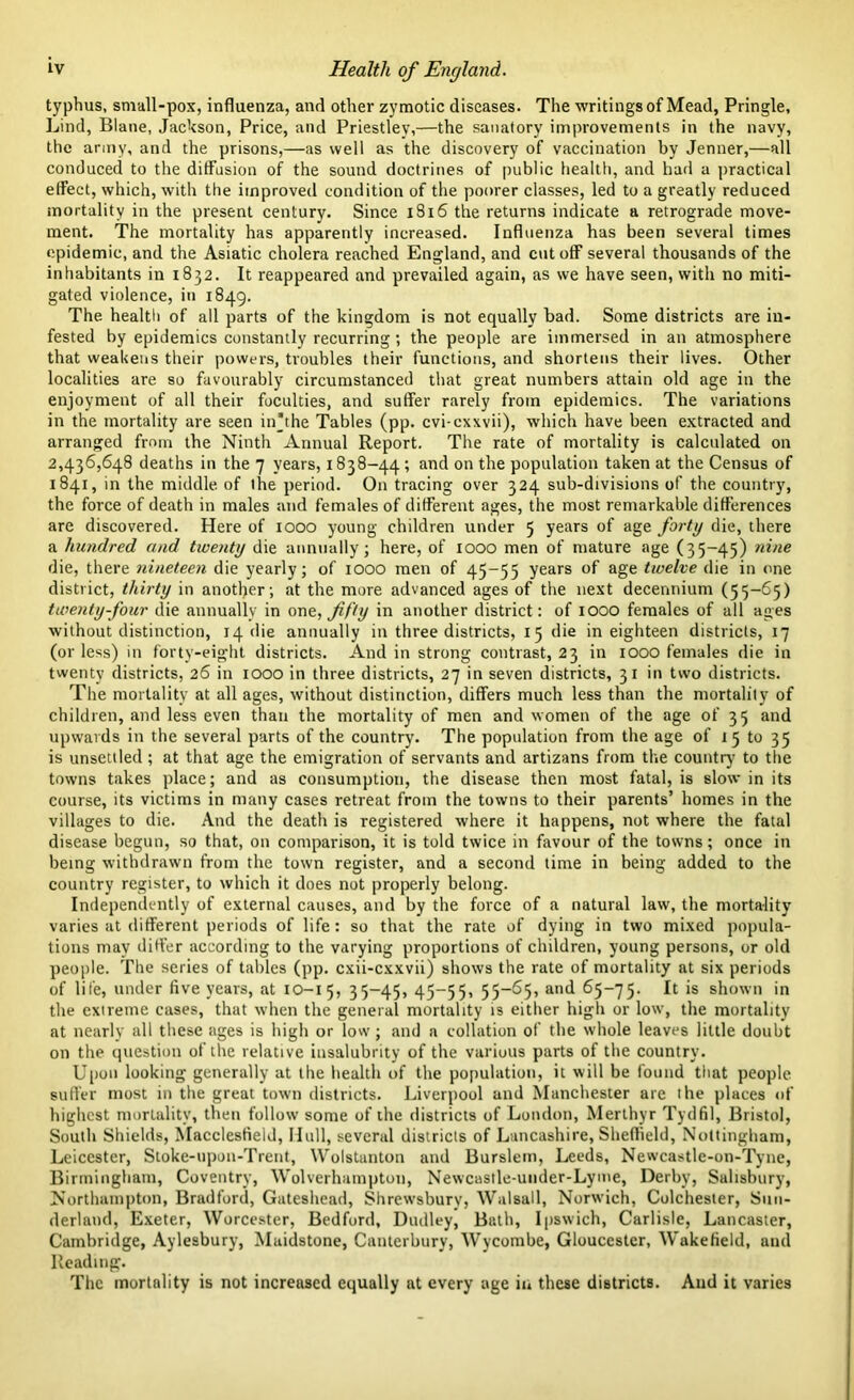 typhus, small-pox, influenza, and other zymotic diseases. The writings of Mead, Pringle, Lind, Blane, Jackson, Price, and Priestley,—the sanatory improvements in the navy, the army, and the prisons,—as well as the discovery of vaccination by Jenner,—all conduced to the diffusion of the sound doctrines of public health, and had a practical etfect, which, with the improved condition of the poorer classes, led to a greatly reduced mortality in the present century. Since 1816 the returns indicate a retrograde move- ment. The mortality has apparently increased. Influenza has been several times epidemic, and the Asiatic cholera reached England, and cut off several thousands of the inhabitants in 1832. It reappeared and prevailed again, as we have seen, with no miti- gated violence, in 1849. The health of all parts of the kingdom is not equally bad. Some districts are in- fested by epidemics constantly recurring; the people are immersed in an atmosphere that weakens their powers, troubles their functions, and shortens their lives. Other localities are so favourably circumstanced that great numbers attain old age in the enjoyment of all their foculties, and suffer rarely from epidemics. The variations in the mortality are seen in’the Tables (pp. cvi-cxxvii), which have been extracted and arranged from the Ninth Annual Report. The rate of mortality is calculated on 2,436,648 deaths in the 7 years, 1838-44 ’ and on the population taken at the Census of 1841, in the middle of the period. On tracing over 324 sub-divisions of the country, the force of death in males and females of different ages, the most remarkable differences are discovered. Here of 1000 young children under 5 years of age forty die, there a hundred and twenty die annually; here, of 1000 men of mature age (35-45) nine die, there nineteen die yearly; of 1000 men of 45-55 years of age twelve die in one district, thirty in another; at the more advanced ages of the next decennium (55-65) twenty-four die annually in one, fifty in another district: of 1000 females of all ages without distinction, 14 die annually in three districts, 15 die in eighteen districts, 17 (or less) in forty-eight districts. And in strong contrast, 23 in 1000 females die in twenty districts, 26 in 1000 in three districts, 27 in seven districts, 31 in two districts. The mortality at all ages, without distinction, differs much less than the mortality of children, and less even than the mortality of men and women of the age of 35 and upwards in the several parts of the country. The population from the age of 15 to 35 is unsettled; at that age the emigration of servants and artizans from the country to the towns takes place; and as consumption, the disease then most fatal, is slow in its course, its victims in many cases retreat from the towns to their parents’ homes in the villages to die. And the death is registered where it happens, not where the fatal disease begun, so that, on comparison, it is told twice in favour of the towns; once in being withdrawn from the town register, and a second time in being added to the country register, to which it does not properly belong. Independently of external causes, and by the force of a natural law, the mortality varies at different periods of life: so that the rate of dying in two mixed popula- tions may differ according to the varying proportions of children, young persons, or old people. The series of tables (pp. cxii-cxxvii) shows the rate of mortality at six periods of life, under five years, at 10-15, 35-45, 45—55, 55—65, and 65-75. ^ *s shown in the extreme cases, that when the general mortality is either high or low, the mortality at nearly all these ages is high or low; and a collation of the whole leaves little doubt on the question of the relative insalubrity of the various parts of the country. Upon looking generally at the health of the population, it will be found that people suffer most in the great town districts. Liverpool and Manchester are the places of highest mortality, then follow some of the districts of London, Merthyr Tydfil, Bristol, South Shields, Macclesfield, Hull, several districts of Lancashire, Sheffield, Nottingham, Leicester, Stoke-upon-Trent, Wolstanton and Burslem, Leeds, Newcastle-on-Tyne, Birmingham, Coventry, Wolverhampton, Newcastle-under-Lyme, Derby, Salisbury, Northampton, Bradford, Gateshead, Shrewsbury, Walsall, Norwich, Colchester, Sun- derland, Exeter, Worcester, Bedford, Dudley, Bath, Ipswich, Carlisle, Lancaster, Cambridge, Aylesbury, Maidstone, Canterbury, Wycombe, Gloucester, Wakefield, and Reading. The mortality is not increased equally at every age in these districts. And it varies