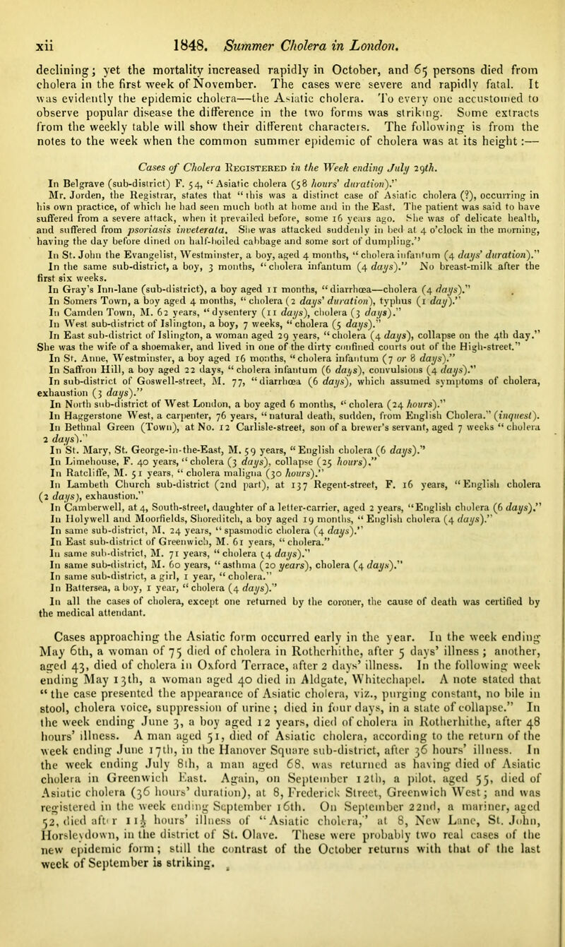 declining; yet the mortality increased rapidly in October, and 65 persons died from cholera in the first week of November. The cases were severe and rapidly fatal. It was evidently the epidemic cholera—the Asiatic cholera. To every one accustomed to observe popular disease the difference in the two forms was striking. Some extracts from the weekly table will show their different characters. The following is from the notes to the week when the common summer epidemic of cholera was at its height:— Cases of Cholera Registered in the Week ending July 29th. In Bel rave (sub-district) F. 54, “Asiatic cholera (58 hours' duration).'' Mr. Jorden, the Registrar, states that “ this was a distinct case of Asiatic cholera (?), occurring in his own practice, of whicli he had seen much both at home and in the East. The patient was said to have suffered from a severe attack, when it prevailed before, some 16 years ago. She was of delicate health, and suffered from psoriasis inveterata. She was attacked suddenly in bed at 4 o’clock in the morning, having the day before dined on half-boiled cabbage and some sort of dumpling.’’ In St. John the Evangelist, Westminster, a boy, aged 4 months, “ cholera infantum (4 dags’ duration). In the same sub-district, a boy, 3 months, “cholera infantum (4 dags).’’ No breast-milk after the first six weeks. In Gray’s Inn-lane (sub-district), a boy aged 11 months, “diarrhoea—cholera (4 dags). In Somers Town, a boy aged 4 months, “ cholera (2 dags' duration), typhus (1 dag). In Camden Town, M. 62 years, “dysentery (11 dags), cholera (3 dags). In West sub-district of Islington, a boy, 7 weeks, “ cholera (5 dags). In East sub-district of Islington, a woman aged 29 years, “cholera (4 dags), collapse on the 4th day.” She was the wife of a shoemaker, and lived in one of the dirty confined courts out of the High-street.” In St. Anne, Westminster, a boy aged 16 months, “cholera infantum (7 or 8 dags).” In Saffron Hill, a boy aged 22 days, “cholera infantum (6 dags), convulsions (4 dags). In sub-district of Goswell-street, M. 77, “diarrhoea (6 dags), which assumed symptoms of cholera, exhaustion (3 dags).” In North sub-district of West London, a boy aged 6 months, “ cholera (24 hours). In Haggerstone West, a carpenter, 76 years, “natural death, sudden, from English Cholera. (inquest). In Bethnal Green (Town), at No. 12 Carlisle-street, son of a brewer’s servant, aged 7 weeks “cholera 2 dags').'' In St. Mary, St. George-in-the-East, M. 59 years, “English cholera (6 dags).’’ In Limehouse, F. 40 years, “ cholera (3 dags), collapse (25 hours).” In Ratclifl'e, M. 51 years, “ cholera maligna (30 hours).’’ In Lambeth Church sub-district (2nd part), at 137 Regent-street, F. 16 years, “English cholera (2 dags), exhaustion.” In Camberwell, at 4, South-street, daughter of a letter-carrier, aged 2 years, “English cholera (6 dags).” In Holywell and Moorfields, Shoreditch, a boy aged 19 months, “ English cholera (4 dags). In same sub-district, M. 24 years, “spasmodic cholera (4 dags).” In East sub-district of Greenwich, M. 61 years, “cholera.” In same sub-district, M. 71 years, “cholera ^4 dags). In same sub-district, M. 60 years, “ asthma (20 gears), cholera (4 dags). In same sub-district, a girl, 1 year, “ cholera.” In Battersea, a boy, 1 year, “cholera (4 dags). In all the cases of cholera, except one returned by the coroner, the cause of death was certified by the medical attendant. Cases approaching the Asiatic form occurred early in the year. I11 the week ending May 6th, a woman of 75 died of cholera in Rotherhithe, after 5 days’ illness ; another, aged 43, died of cholera in Oxford Terrace, after 2 days’ illness. In the following week ending May 13th, a woman aged 40 died in Aldgate, Whitechapel. A note stated that “the case presented the appearance of Asiatic cholera, viz., purging constant, no bile in stool, cholera voice, suppression of urine; died in four days, in a state of collapse.” In the week ending June 3, a boy aged 12 years, died of cholera in Rotherhithe, after 48 hours’ illness. A man aged 51, died of Asiatic cholera, according to the return of the week ending June 17th, in the Hanover Square sub-district, after 36 hours’ illness. In the week ending July 8th, a man aged 68, was returned as having died of Asiatic cholera in Greenwich East. Again, on September 12th, a pilot, aged 55, died of Asiatic cholera (36 hours’ duration), at 8, Frederick Street, Greenwich West; and was registered in the week ending September 16th. On September 22nd, a mariner, aged <2, died aft* r 11^ hours’ illness of “Asiatic cholera,’’ at 8, New Lane, St.John, Horsleydown, in the district of St. Olave. These were probably two real cases of the new epidemic form; still the contrast of the October returns with that of the last week of September is striking. t