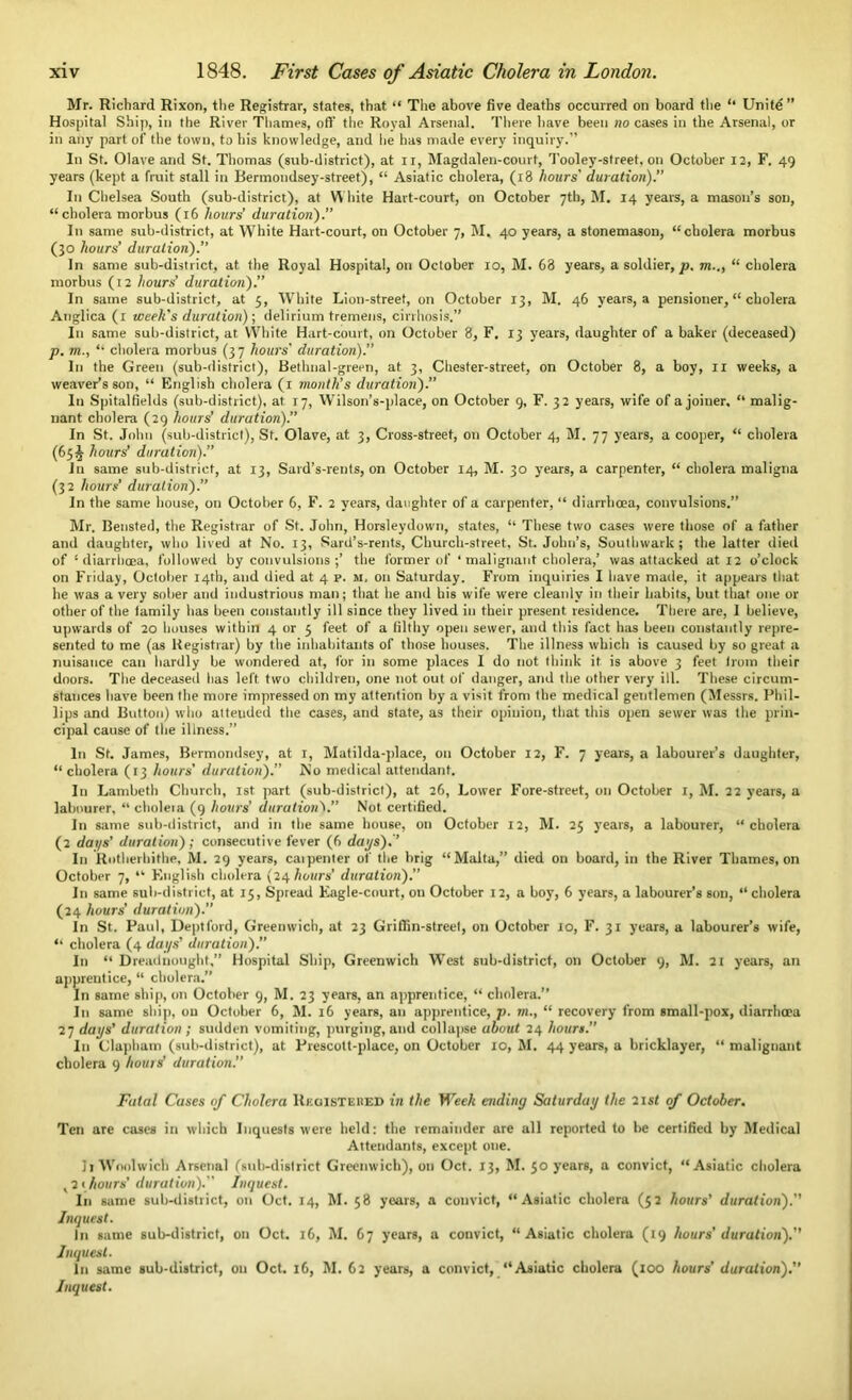 Mr. Richard Rixon, the Registrar, states, that “ The above five deaths occurred on board the “ Unite” Hospital Ship, in the River Thames, oft’ the Royal Arsenal. There have been no cases in the Arsenal, or in any part of the town, to his knowledge, and he has made every inquiry.” In St. Olave and St. Thomas (sub-district), at n, Magdalen-court, Tooley-street, on October 12, F. 49 years (kept a fruit stall in Bermondsey-street), “ Asiatic cholera, (18 hours' duration). In Chelsea South (sub-district), at White Hart-court, on October 7th, M. 14 years, a mason’s son, “cholera morbus (16 hours’ duration). In same sub-district, at White Hart-court, on October 7, M. 40 years, a stonemason, “cholera morbus (30 hours’ duration).” In same sub-district, at. the Royal Hospital, on October 10, M. 68 years, a soldier, p. m.., “ cholera morbus (12 hours’ duration).” In same sub-district, at 5, White Lion-street, on October 13, M. 46 years, a pensioner, “ cholera Anglica (1 week's duration)-, delirium tremens, cirrhosis.” In same sub-district, at. White Hart-court, on October 8, F. 13 years, daughter of a baker (deceased) p. m., “ cholera morbus (3 7 hours' duration).’’ In the Green (sub-district), Bethnal-green, at 3, Chester-street, on October 8, a boy, 11 weeks, a weaver’s son, “ English cholera (1 month’s duration).” In Spitalfields (sub-district), at 17, Wilson’s-place, on October 9, F. 32 years, wife of a joiner, “ malig- nant cholera (29 hours’ duration).” In St. John (sub-district), St. Olave, at 3, Cross-street, oti October 4, M. 77 years, a cooper, “ cholera (65^ hours’ duration).” In same sub-district, at 13, Sard’s-rents, on October 14, M. 30 years, a carpenter, “ cholera maligna (32 hours’ duration).” In the same house, on October 6, F. 2 years, daughter of a carpenter, “ diarrhoea, convulsions.” Mr. Beusted, the Registrar of St. John, Horsleydown, states, “ These two cases were those of a father and daughter, who lived at No. 13, Sard’s-rents, Church-street, St. John’s, Southwark; the latter died of 1 diarrhoea, followed by convulsions ;’ the former of ‘ malignant cholera,’ was attacked at 12 o’clock on Friday, October 14th, and died at 4 p. m, on Saturday. From inquiries I have made, it appears that he was a very sober and industrious man; that he and his wife were cleanly in their habits, but that one or other of the family has been constantly ill since they lived in their present residence. There are, 1 believe, upwards of 20 houses within 4 or 5 feet of a filthy open sewer, and this fact has been constantly repre- sented to me (as Registrar) by the inhabitants of those houses. The illness which is caused by so great a nuisance can hardly be wondered at, for in some places I do not think it is above 3 feet from their doors. The deceased lias left two children, one not out of danger, and the other very ill. These circum- stances have been the more impressed on my attention by a visit from the medical gentlemen (Messrs. Phil- lips and Button) who atteuded the cases, and state, as their opinion, that this open sewer was the prin- cipal cause of the illness.” In St. James, Bermondsey, at 1, Matilda-place, on October 12, F. 7 years, a labourer’s daughter, “ cholera (13 hours' duration).” No medical attendant. In Lambeth Church, 1st part (sub-district), at 26, Lower Fore-street, on October 1, M. 22 years, a labourer, “ cholera (9 hours’ durationV’ Not certified. In same sub-district, and in the same house, on October 12, M. 23 years, a labourer, “ cholera (2 days' duration); consecutive fever (6 days).’’ In Rotherhithe, M. 29 years, caipenter of the brig “Malta,” died on board, in the River Thames, on October 7, “ English cholera (24 hours' duration).” In same sub-district, at 15, Spread Eagle-court, on October 12, a boy, 6 years, a labourer’s son, “ cholera (24 hours' duration).’’ In St. Paul, Deptford, Greenwich, at 23 Griffin-street, on October 10, F. 31 years, a labourer’s wife, “ cholera (4 days’ duration). In “ Dreadnought,” Hospital Ship, Greenwich West sub-district, on October 9, M. 21 years, an apprentice, “ cholera.” In same ship, on October 9, M. 23 years, an apprentice, “ cholera.” In same ship, on October 6, M. 16 years, an apprentice, p. m., “ recovery from small-pox, diarrhoea 27 daps’ duration; sudden vomiting, purging, and collapse about 24 hours. In Clapbam (sub-district), at Prescolt-place, on October 10, M. 44 years, a bricklayer, “ malignant cholera 9 hours’ duration. Fatal Cases of Cholera Registered in the Week ending Saturday the 21 st of October. Ten are cases in which Inquests were held: the remainder are all reported to be certified by Medical Attendants, except one. li Woolwich Arsenal (sub-district Greenwich), on Oct. 13, M. 30 years, a convict, “Asiatic cholera ,2 > hours’ duration).” Inquest. In same sub-district, on Oct. 14, M. 58 years, a convict, “Asiatic cholera (52 hours' duration).” Inquest. In same sub-district, on Oct. 16, M. 67 years, a convict, “ Asiatic cholera (19 hours’ duration).” Inquest. In same sub-district, on Oct. 16, M. 62 years, a convict, “Asiatic cholera (100 hours’ duration).”