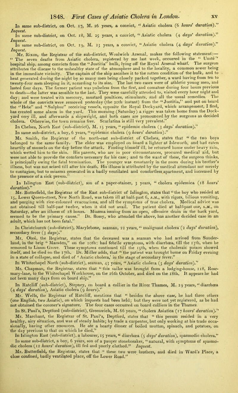 In same sub-district, on Oct. 17, M. 26 years, a convict, “Asiatic cholera (6 hours’ duration).” Inquest. In same sub-district, on Oct. 18, M. 25 years, a convict, “ Asiatic cholera (4 days’ duration).” Inquest. In same sub-district, on Oct. 19, M. 23 years, a convict, “Asiatic cholera (4 days’ duration).” Inquest. Mr. Rixon, the Registrar of the sub-district, Woolwich Arsenal, makes the following statement:— “ The seven deaths from Asiatic cholera, registered by me last week, occurred in the “ Unite ’’ hospital ship, among convicts from the “ Justitia’ hulk, lying oft the Royal Arsenal wharf. The surgeon attributes the disease to the unhealthy state of the atmosphere and to the locality, a common sewer being in the immediate vicinity. The captain of the ship ascribes it to the rotten condition of the hulk, and to heat generated during the night by so many men being closely packed together, a ward having from ten to twenty-four men sleeping in it, according to its size. The last two cases were of athletic young men, and lasted four days. The former patient was pulseless from the first, and comatose during lour hours previous to death—the latter was sensible to the last. They were carefully attended to, visited every hour night and day; and were treated witn mercury, mustard poultices, stimulants, and all the usual remedies. The whole of the convicts were removed yesterday (the 20th instant) from the “Justitia,” and put on board the “Hebe” and “Sulphur” receiving vessels, opposite the Royal Dockyard, which arrangement, I find, has created some alarm in the yard. This morning (Saturday) a rigger was taken home from the Dock- yard very ill, and afterwards a shipwright, and both cases are pronounced by the surgeons as decided cholera. Otherwise, the town remains free. Scarlatina is still very prevalent.” In Chelsea, North East (sub-district), M. 15 years, “epidemic cholera (3 days’ duration).” In same sub-district, a boy, 6 years, “epidemic cholera (9 hours’ duration).” Mr. Smith, the Registrar of the north-east sub-district of Chelsea, states that “ the two boys belonged to the same family. The elder was employed on board a lighter at Isleworth, and had eaten heartily of mussels on the day before the attack. Finding himself ill, he returned home under heavy rain, which wetted him to the skin. His parents, who are in poor circumstances, procured medical aid, but were not able to provide the comforts necessary for his case; and to the want of these, the surgeon thinks, is principally owing the fatal termination. The younger was constantly in the room during bis brother’s illness, but was not seized till after his death. His illness is attributed by the medical attendant not merely to contagion, but to miasma generated in a badly ventilated and comfortless apartment, and increased by the presence of a sick person.” In Islington East (sub-district), son of a paper-stainer, 3 years, “ cholera epidemica (18 hours’ duration).” Mr. Butterfield, the Registrar of the East sub-district of Islington, states that “ the boy who resided at 15, Lower Queen-street, New North Road, was taken ill at hall-past 6, A.M., with rigors, bilious vomiting, and purging with rice-coloured evacuations, and all the symptoms of true cholera. Medical advice was not obtained till half-past twelve, when it did not avail. The patient died at halt-past one, a.m., on Saturday, after an illness of 18 hours. Miasma issuing from an open, offensive drain in the backyard, seemed to be the primary cause.” Dr. Bossy, who attended the above, has another decided case in an adult, which has not been fatal.” In Christchurch (sub-district), Marylebone, seaman, 22 years, “ malignant cholera (2 days’ duration), secondary fever (3 days).” Mr. Obre, the Registrar, states that the deceased was a seaman who had arrived from Sunder- land, in the brig “ Marsden,” on the loth: had febrile symptoms, with diarrhoea, till the 13th, when he removed to Lisson Grove. These symptoms continued till the 15th, when the choleraic poison showed itself, and he died on the 17th. Dr. Miller adds, that “ the patient was brought home on Friday evening in a state of collapse, and died of ‘ Asiatic cholera,’ in the stage of secondary fever.” In Whitechapel North (sub-district), seaman, 43 years, “Asiatic cholera (3 days’ duration).” Mr. Chapman, the Registrar, states that “this sailor was brought from a lodging-house, 118, Rose- mary-lane, to the Whitechapel Workhouse, on the 16th October, and died on the 18th. It appears he had not been many days from on board ship.” In Ratcliff (sub-district), Stepney, on board a collier in the River Thames, M. 19 years, “ diarrhoea (4 days’ duration), Asiatic cholera (9 hours).” Mr. Wells, the Registrar of Ratcliff, mentions that “ besides the above case, he had three others (one English, two Asiatic), on which inquests had been held; but they were not yet registered, as he had not obtained the coroner’s signature. The four cases occurred on board colliers in the Thames. In St. Paul’s, Deptford (sub-district), Greenwich, M. 66 years, “ cholera Asiatica (17 hours’ duration).’’ Mr. Marchant, the Registrar of St. Paul’s, Deptford, states that “ this person resided in a very healthy, airy situation, and was of steady habits; by trade a carpenter, but only working at. his trade occa- sionally, having other resources. He ate a hearty dinner of boiled mutton, spinach, and potatoes, on the day previous to that on which he died.” In Islington East (sub-district), a labourer, 15 years, “ diarrhoea (5 days' duration), spasmodic cholera.” In same sub-district, a boy, 6 years, son of a pauper stonebreaker, “ natural, with symptoms of spasmo- dic cholera (11 hours’ duration), ill fed and poorly clothed.” Inquest. Mr. Butterfield, the Registrar, states that “ these two were brothers, and died in Ward’s Place, a close confined, badly ventilated place, off'the Lower Road.”